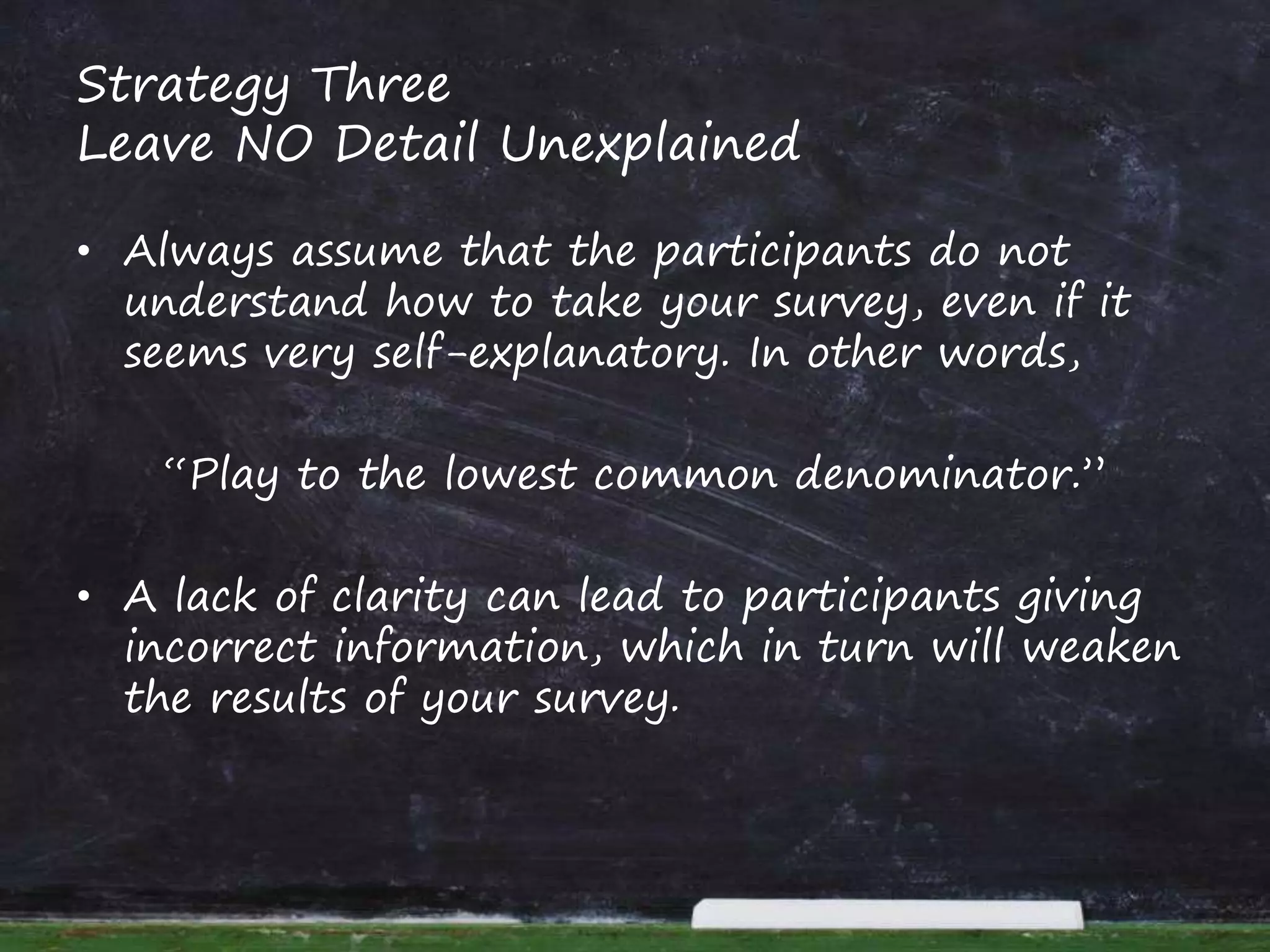 Strategy Three
Leave NO Detail Unexplained
• Always assume that the participants do not
understand how to take your survey, even if it
seems very self-explanatory. In other words,
“Play to the lowest common denominator.”
• A lack of clarity can lead to participants giving
incorrect information, which in turn will weaken
the results of your survey.
 