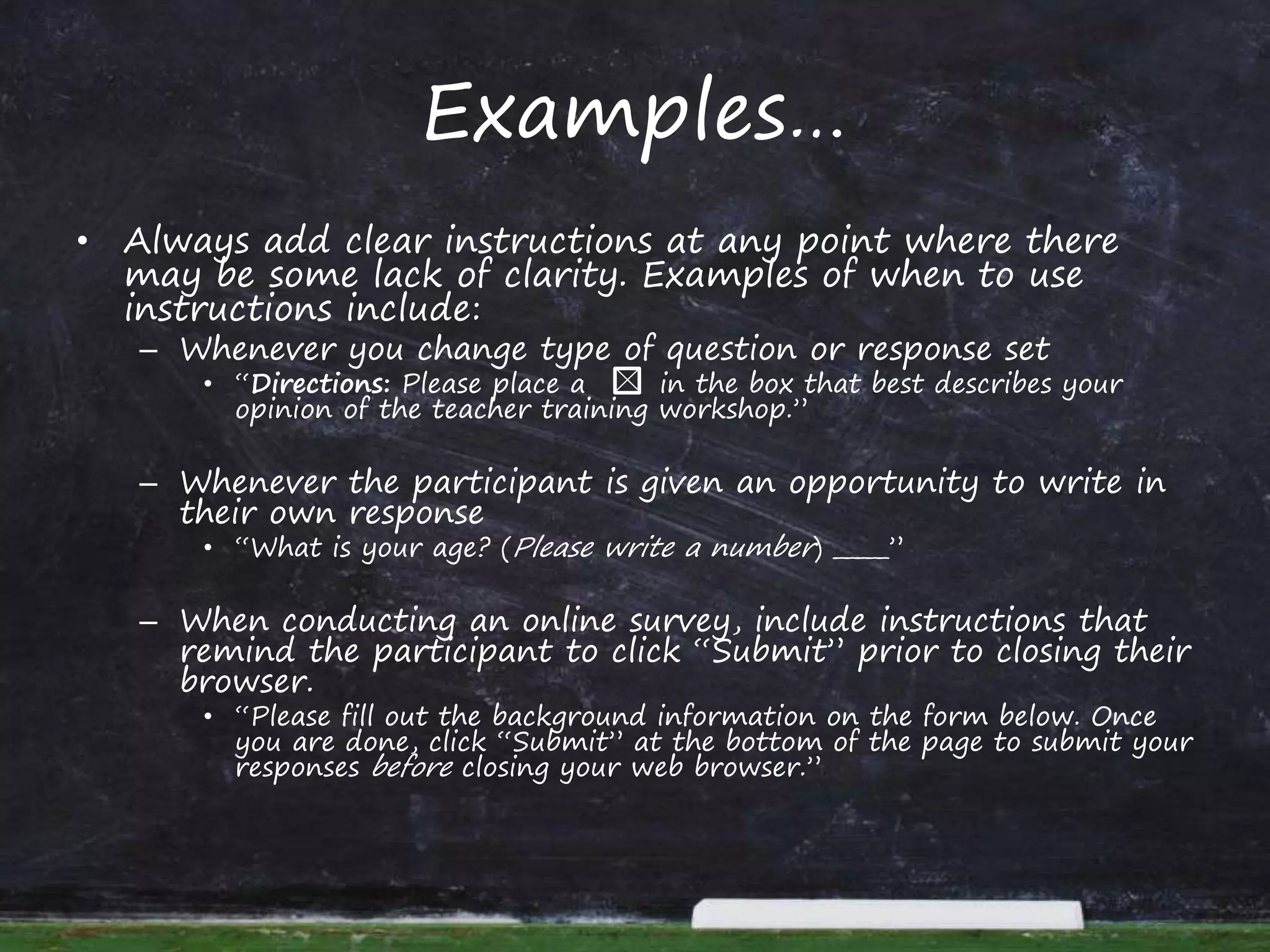 Examples…
• Always add clear instructions at any point where there
may be some lack of clarity. Examples of when to use
instructions include:
– Whenever you change type of question or response set
• “Directions: Please place a in the box that best describes your
opinion of the teacher training workshop.”
– Whenever the participant is given an opportunity to write in
their own response
• “What is your age? (Please write a number) _____”
– When conducting an online survey, include instructions that
remind the participant to click “Submit” prior to closing their
browser.
• “Please fill out the background information on the form below. Once
you are done, click “Submit” at the bottom of the page to submit your
responses before closing your web browser.”
 