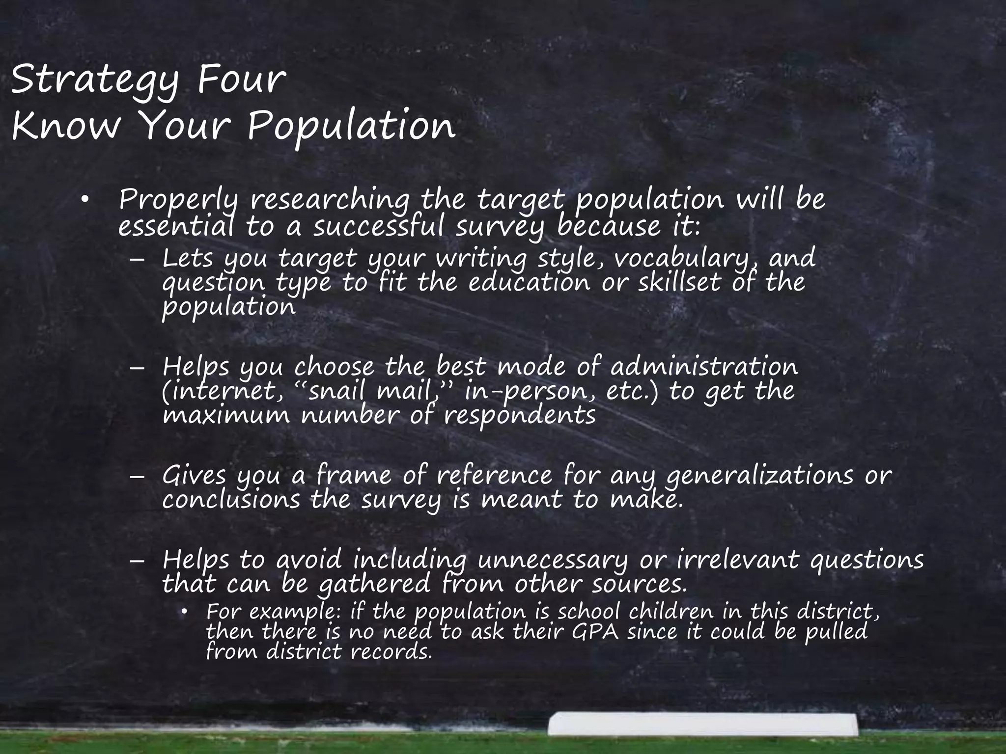 Strategy Four
Know Your Population
• Properly researching the target population will be
essential to a successful survey because it:
– Lets you target your writing style, vocabulary, and
question type to fit the education or skillset of the
population
– Helps you choose the best mode of administration
(internet, “snail mail,” in-person, etc.) to get the
maximum number of respondents
– Gives you a frame of reference for any generalizations or
conclusions the survey is meant to make.
– Helps to avoid including unnecessary or irrelevant questions
that can be gathered from other sources.
• For example: if the population is school children in this district,
then there is no need to ask their GPA since it could be pulled
from district records.
 