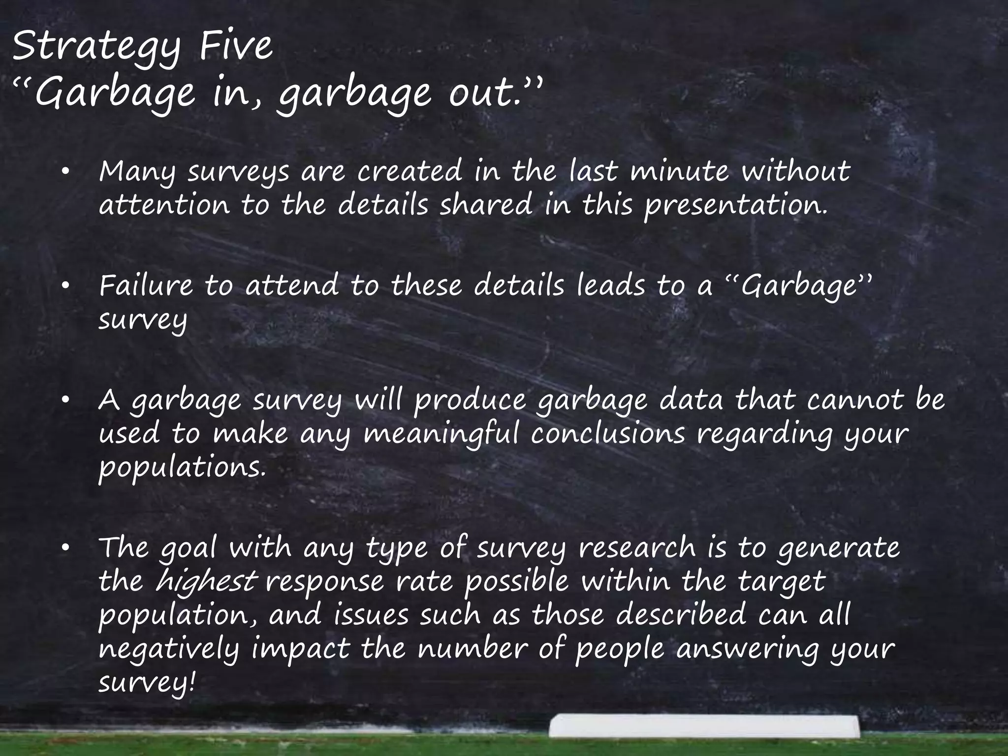 Strategy Five
“Garbage in, garbage out.”
• Many surveys are created in the last minute without
attention to the details shared in this presentation.
• Failure to attend to these details leads to a “Garbage”
survey
• A garbage survey will produce garbage data that cannot be
used to make any meaningful conclusions regarding your
populations.
• The goal with any type of survey research is to generate
the highest response rate possible within the target
population, and issues such as those described can all
negatively impact the number of people answering your
survey!
 