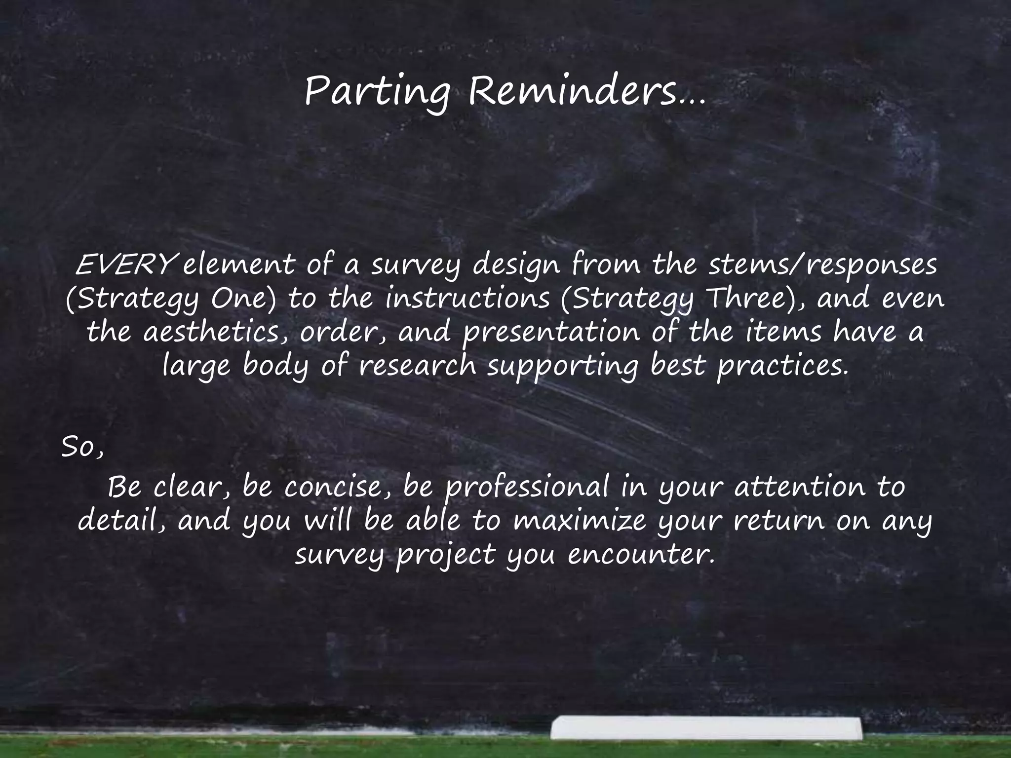 Parting Reminders…
EVERY element of a survey design from the stems/responses
(Strategy One) to the instructions (Strategy Three), and even
the aesthetics, order, and presentation of the items have a
large body of research supporting best practices.
So,
Be clear, be concise, be professional in your attention to
detail, and you will be able to maximize your return on any
survey project you encounter.
 