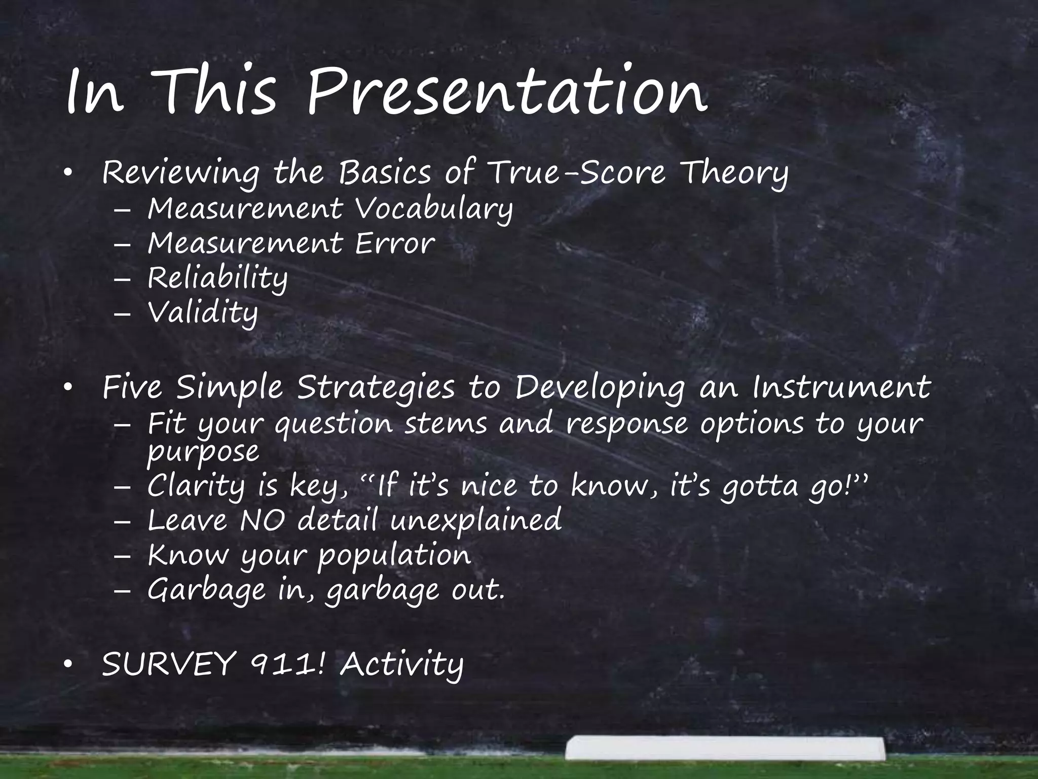 In This Presentation
• Reviewing the Basics of True-Score Theory
– Measurement Vocabulary
– Measurement Error
– Reliability
– Validity
• Five Simple Strategies to Developing an Instrument
– Fit your question stems and response options to your
purpose
– Clarity is key, “If it’s nice to know, it’s gotta go!”
– Leave NO detail unexplained
– Know your population
– Garbage in, garbage out.
• SURVEY 911! Activity
 