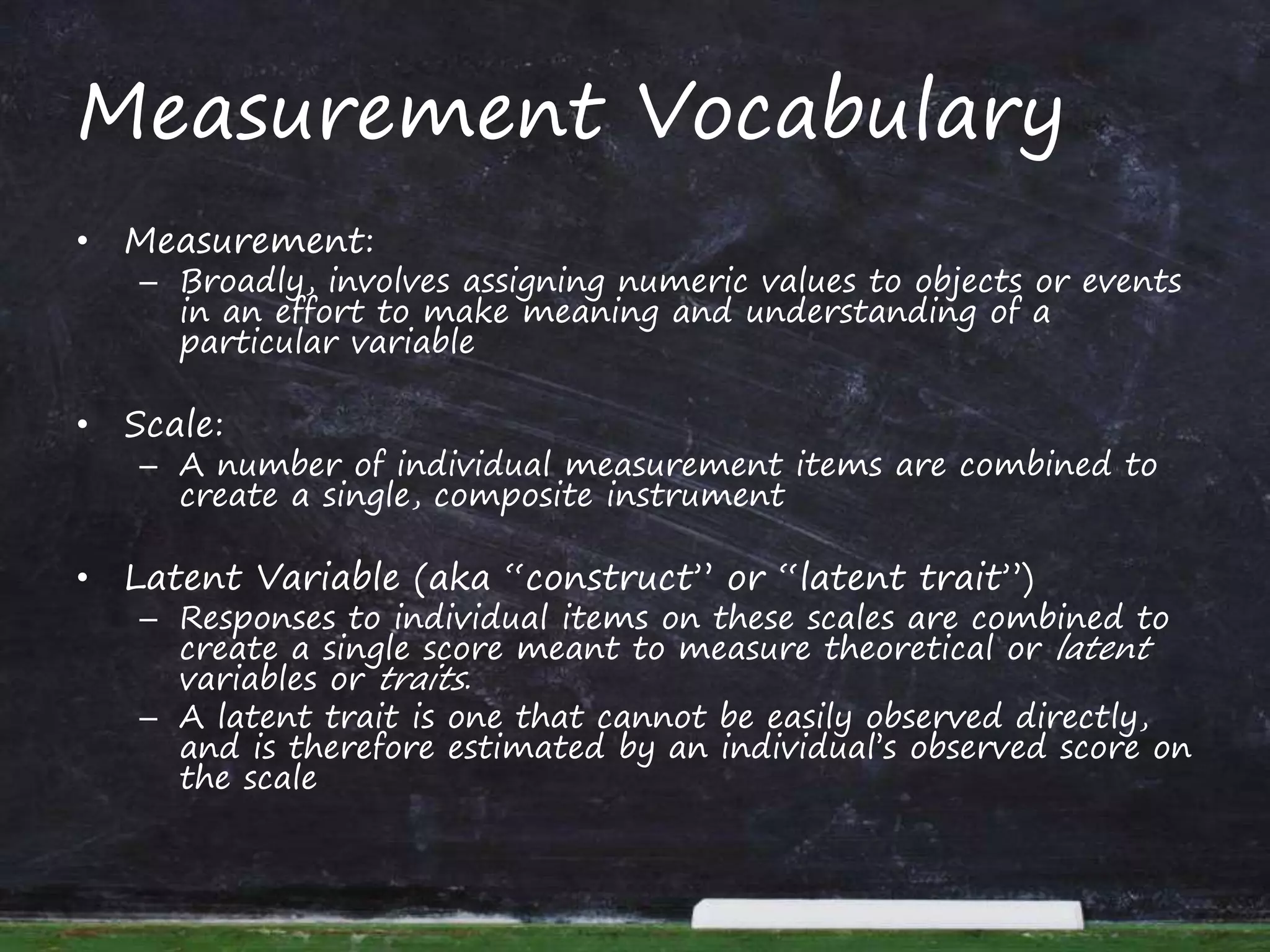 Measurement Vocabulary
• Measurement:
– Broadly, involves assigning numeric values to objects or events
in an effort to make meaning and understanding of a
particular variable
• Scale:
– A number of individual measurement items are combined to
create a single, composite instrument
• Latent Variable (aka “construct” or “latent trait”)
– Responses to individual items on these scales are combined to
create a single score meant to measure theoretical or latent
variables or traits.
– A latent trait is one that cannot be easily observed directly,
and is therefore estimated by an individual’s observed score on
the scale
 