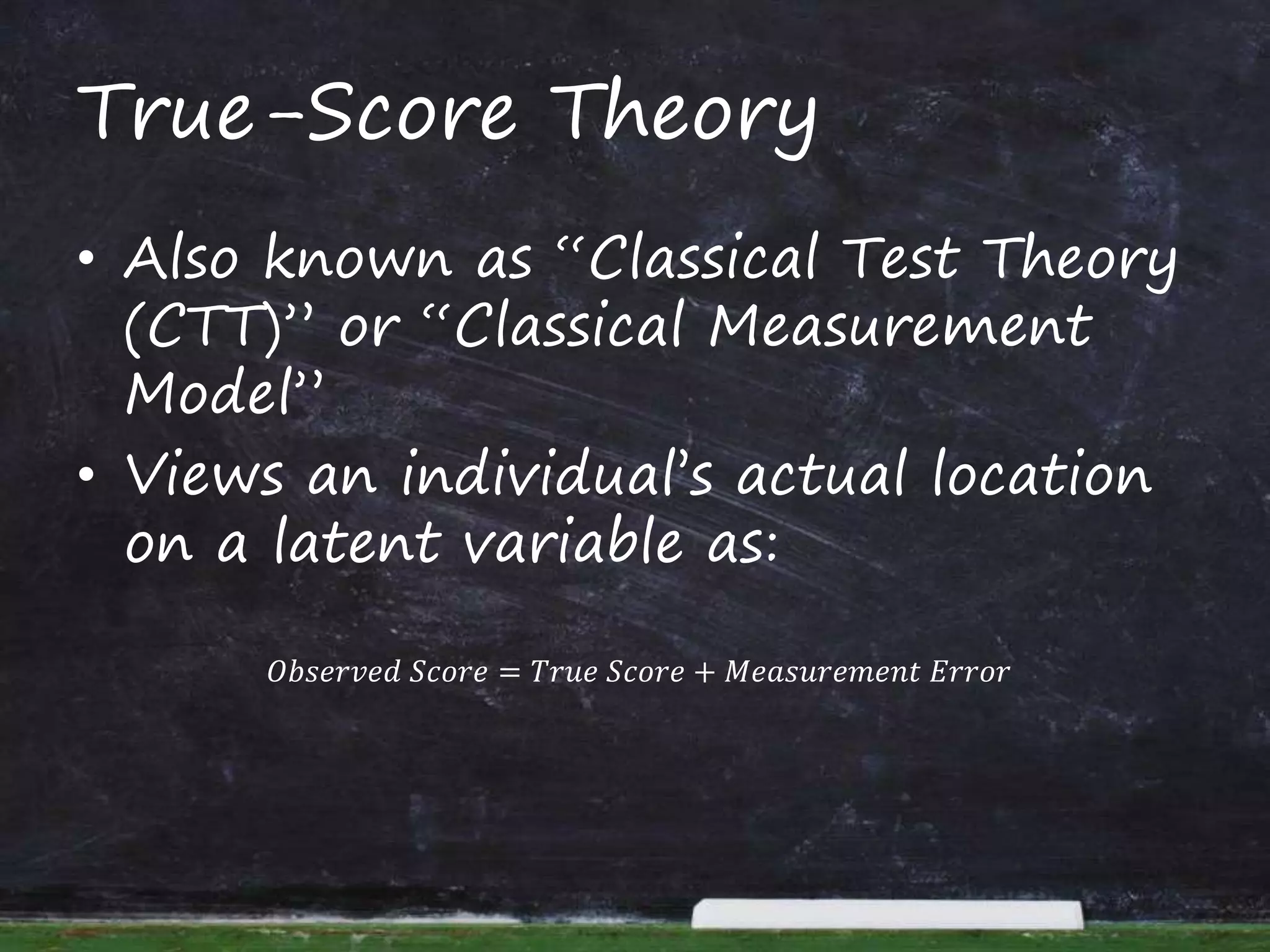 True-Score Theory
• Also known as “Classical Test Theory
(CTT)” or “Classical Measurement
Model”
• Views an individual’s actual location
on a latent variable as:
𝑂𝑏𝑠𝑒𝑟𝑣𝑒𝑑 𝑆𝑐𝑜𝑟𝑒 = 𝑇𝑟𝑢𝑒 𝑆𝑐𝑜𝑟𝑒 + 𝑀𝑒𝑎𝑠𝑢𝑟𝑒𝑚𝑒𝑛𝑡 𝐸𝑟𝑟𝑜𝑟
 