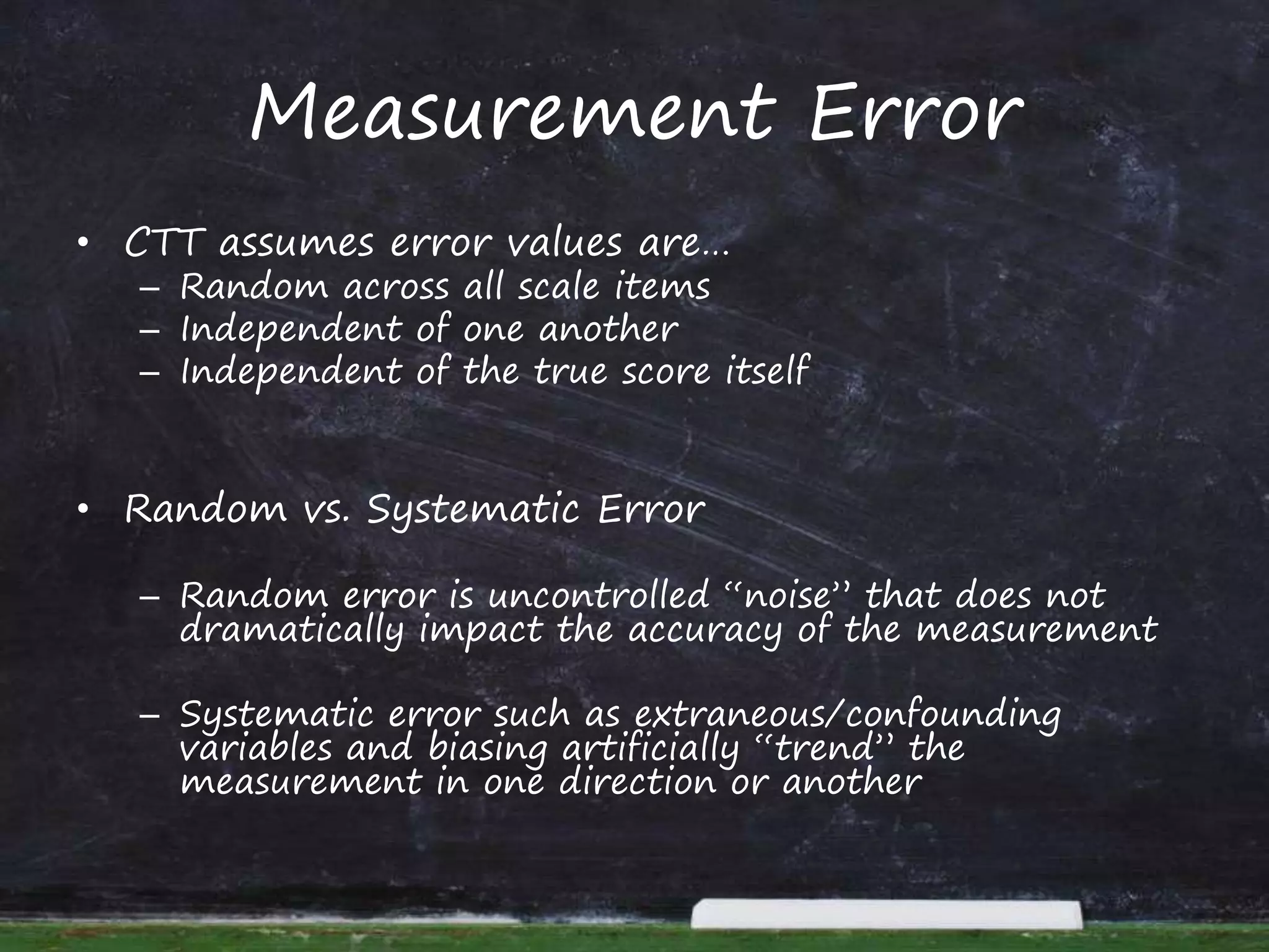 Measurement Error
• CTT assumes error values are…
– Random across all scale items
– Independent of one another
– Independent of the true score itself
• Random vs. Systematic Error
– Random error is uncontrolled “noise” that does not
dramatically impact the accuracy of the measurement
– Systematic error such as extraneous/confounding
variables and biasing artificially “trend” the
measurement in one direction or another
 