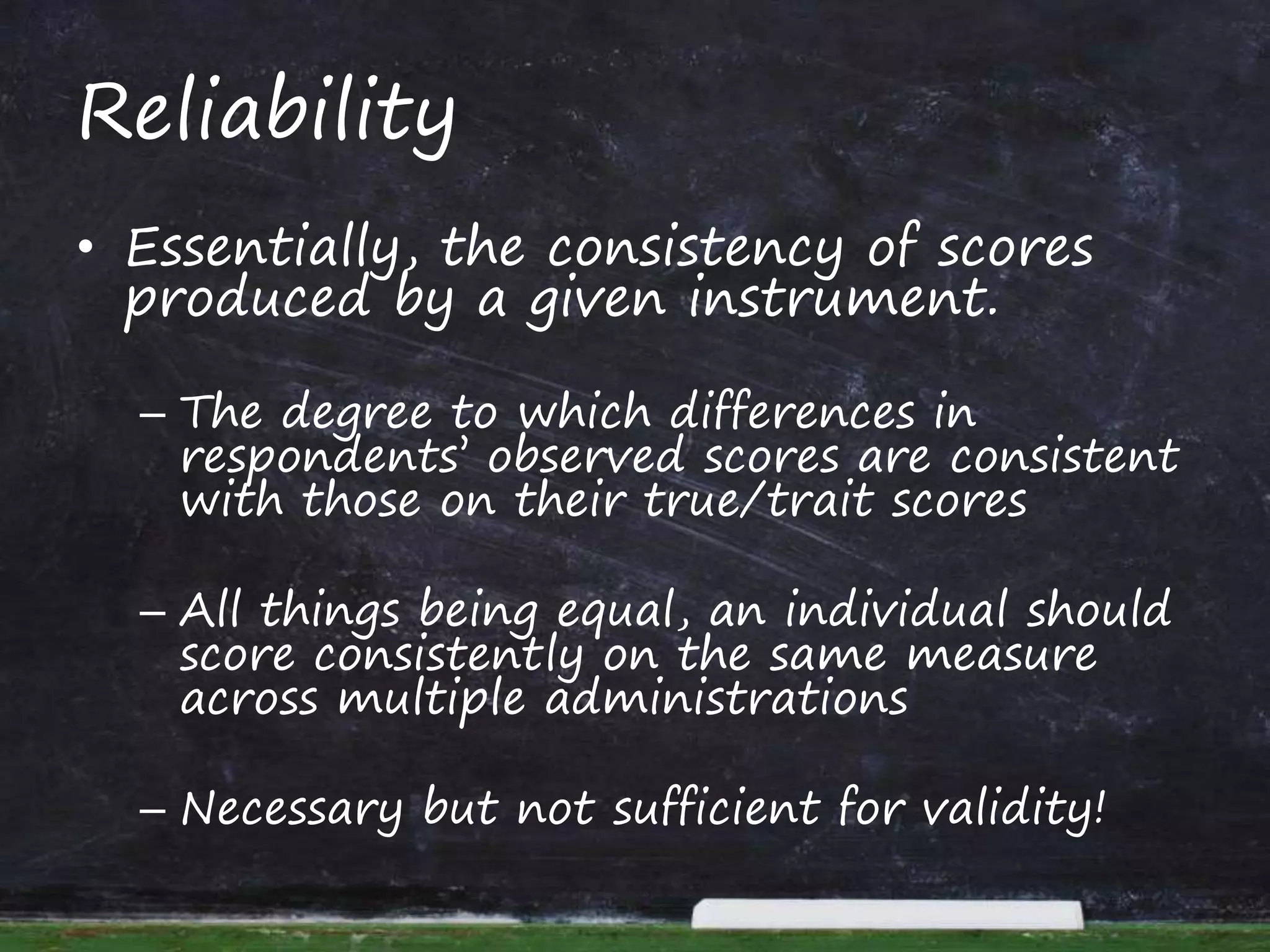 Reliability
• Essentially, the consistency of scores
produced by a given instrument.
– The degree to which differences in
respondents’ observed scores are consistent
with those on their true/trait scores
– All things being equal, an individual should
score consistently on the same measure
across multiple administrations
– Necessary but not sufficient for validity!
 