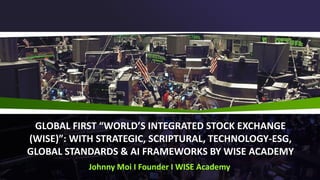 GLOBAL FIRST “WORLD’S INTEGRATED STOCK EXCHANGE
(WISE)”: WITH STRATEGIC, SCRIPTURAL, TECHNOLOGY-ESG,
GLOBAL STANDARDS & AI FRAMEWORKS BY WISE ACADEMY
Johnny Moi I Founder I WISE Academy
 