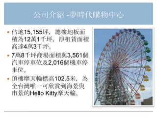 公司介紹 -夢時代購物中心

 佔地15,155坪，總樓地板面
  積為12萬1千坪，淨租賃面積
  高達4萬3千坪。
 7萬8千坪商場面積與3,561個
  汽車停車位及2,016個機車停
  車位。
 頂樓摩天輪標高102.5米，為
  全台灣唯一可欣賞到海景與
  市景的Hello Kitty摩天輪。
 
