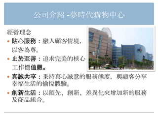 公司介紹 -夢時代購物中心

經營理念
 貼心服務：融入顧客情境，
  以客為尊。
 止於至善：追求完美的核心
  工作價值觀。
 真誠共享：秉持真心誠意的服務態度，與顧客分享
  幸福生活的愉悅體驗。
 創新生活：以領先、創新、差異化來增加新的服務
  及商品組合。
 