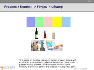 Problem + Kontext –> Forces -> Lösung “ It is based on the idea that every design problem begins with an effort to achieve fitness between two entities: the form in question and its context. The form is the solution to the problem; the context defines the problem.” (Alexander, 1964) 