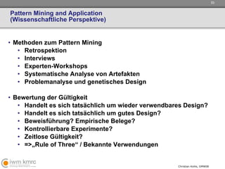 Pattern Mining and Application (Wissenschaftliche Perspektive) Methoden zum Pattern Mining Retrospektion Interviews Experten-Workshops Systematische Analyse von Artefakten Problemanalyse und genetisches Design Bewertung der Gültigkeit Handelt es sich tatsächlich um wieder verwendbares Design? Handelt es sich tatsächlich um gutes Design? Beweisführung? Empirische Belege?  Kontrollierbare Experimente?  Zeitlose Gültigkeit? =>„Rule of Three“ / Bekannte Verwendungen 