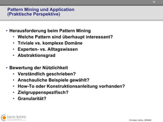 Pattern Mining und Application (Praktische Perspektive) Herausforderung beim Pattern Mining Welche Pattern sind überhaupt interessant? Triviale vs. komplexe Domäne Experten- vs. Alltagswissen Abstraktionsgrad Bewertung der Nützlichkeit  Verständlich geschrieben? Anschauliche Beispiele gewählt? How-To oder Konstruktionsanleitung vorhanden? Zielgruppenspezifisch? Granularität? 