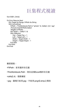 巨集程式視讀
Sub 按鈕1_Click()


!

On Error Resume Next

Dim Target As Range, FilPath As String

With ActiveSheet

FilPath = ThisWorkbook.Path & "photo" & .Cells(2, 4) & ".jpg"

.Pictures.Insert(FilPath).Select

'MsgBox (FilPath)

Set Target = .Cells(17, 9)

With Selection

.Top = Target.Top + 1

.Left = Target.Left + 1

.Width = Target.Width - 1

.Height = Target.Height - 1

End With

End With

End Sub

觀賞重點：

•FilPath：家系圖所在位置

•ThisWorkbook.Path：現在這個Excel檔所在位置

•cells(2,4)：個案編號

•.jpg：圖檔只能⽤用.jpg，不能⽤用.png或.bmp之類的


!

- !9 -

 