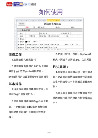 如何使用

3.點選「密件」按鈕，從photo資

準備⼯工作
1.在總表輸⼊入個案資料


料夾中調出「該案號.jpg」之家系圖


2.將個案家系圖檔名命名為「個案

已知問題：

編號.jpg」放在photo資料夾內，

1.個案家系圖在顯⽰示後，需⼿手動清

photo資料夾位置要跟Excel檔案相同


除，更改顯⽰示其他個案的時候若圖⽚片
⼤大⼩小不同會發⽣生有多張圖⽚片重疊的現

基本操作
1.待資料在總表內建檔完成後，即

象。

2.家系圖⻑⾧長寬⽐比例不是橫的⻑⾧長⽅方形

可在Page1的案號打⼊入。


時因為顯⽰示⽐比例的問題可能會被縮太
2.更改列印⽤用資料表Page1的「案
號」，Page2跟Page3的所有欄位會
⾃自動從總表內讀出並且顯⽰示對應資
料。 


- !2 -

⼩小。

 