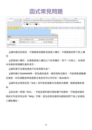 函式常見問題

!
資料錯位的原因：不要隨意的刪除或者插⼊入欄位、不要隨意的剪下貼上欄
位

若要插⼊入欄位：先複製要插⼊入欄位以下所有欄位，到下⼀一⾏行貼上，在將原
本多餘的那個欄位資料清空。

資料要打在總表還是打在每⾴頁顯⽰示表？

資料顯⽰示為######時，即為資料過⻑⾧長，儲存格無法顯⽰示，可能需要調整欄
位寬度，但在調整的時候還要注意是否可以列印在⼀一張A4紙內。

資料若出現很多的「N/A」則可能是個案未在總表內建檔，請檢查總表資
料

若出現⼀一兩個「N/A」，可能是資料錯位導致讀不到資料，可檢查該儲存
格函式內是否有出現「NA()」字樣，發⽣生的原因通常為錯誤的剪下貼上或者插
⼊入刪除欄位。 

- !4 -

 