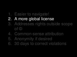 1. Easier to navigate!
2. A more global license
3. Addresses rights outside scope
of ©
4. Common-sense attribution
5. Anonymity if desired
6. 30 days to correct violations
 