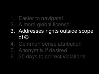 1. Easier to navigate!
2. A more global license
3. Addresses rights outside scope
of ©
4. Common-sense attribution
5. Anonymity if desired
6. 30 days to correct violations
 