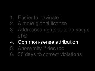 1. Easier to navigate!
2. A more global license
3. Addresses rights outside scope
of ©
4. Common-sense attribution
5. Anonymity if desired
6. 30 days to correct violations
 
