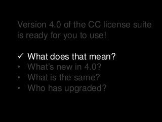 Version 4.0 of the CC license suite
is ready for you to use!
 What does that mean?
• What’s new in 4.0?
• What is the same?
• Who has upgraded?
 