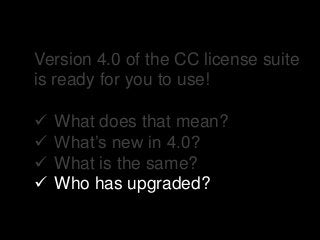 Version 4.0 of the CC license suite
is ready for you to use!
 What does that mean?
 What’s new in 4.0?
 What is the same?
 Who has upgraded?
 