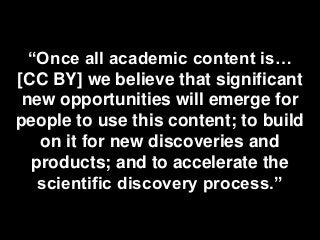 “Once all academic content is…
[CC BY] we believe that significant
new opportunities will emerge for
people to use this content; to build
on it for new discoveries and
products; and to accelerate the
scientific discovery process.”
 