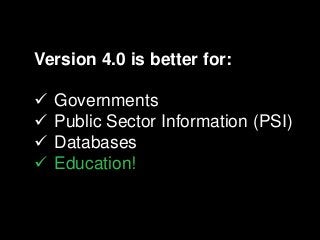 Version 4.0 is better for:
 Governments
 Public Sector Information (PSI)
 Databases
 Education!
 