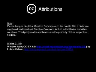 Note:
Please keep in mind that Creative Commons and the double C in a circle are
registered trademarks of Creative Commons in the United States and other
countries. Third party marks and brands are the property of their respective
holders.
Slides 31-32:
Window icon; CC BY 3.0 (http://creativecommons.org/licenses/by/3.0/) by
Lubos Volkov; http://thenounproject.com/term/window/20953/
Attributions
 