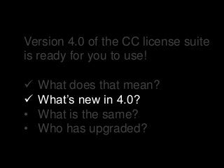 Version 4.0 of the CC license suite
is ready for you to use!
 What does that mean?
 What’s new in 4.0?
• What is the same?
• Who has upgraded?
 