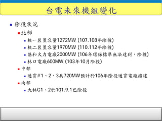 電力調度處
台電未來機組變化
 除役狀況
 北部
 核一裝置容量1272MW (107.108年除役)
 核二裝置容量1970MW (110.112年除役)
 協和火力電廠2000MW (106年環保標準無法達到，除役)
 林口電廠600MW (103年10月除役)
 中部
 通霄#1、2、3共720MW預計於106年除役通霄電廠擴建
 南部
 大林G1、2於101.9.1已除役
 
