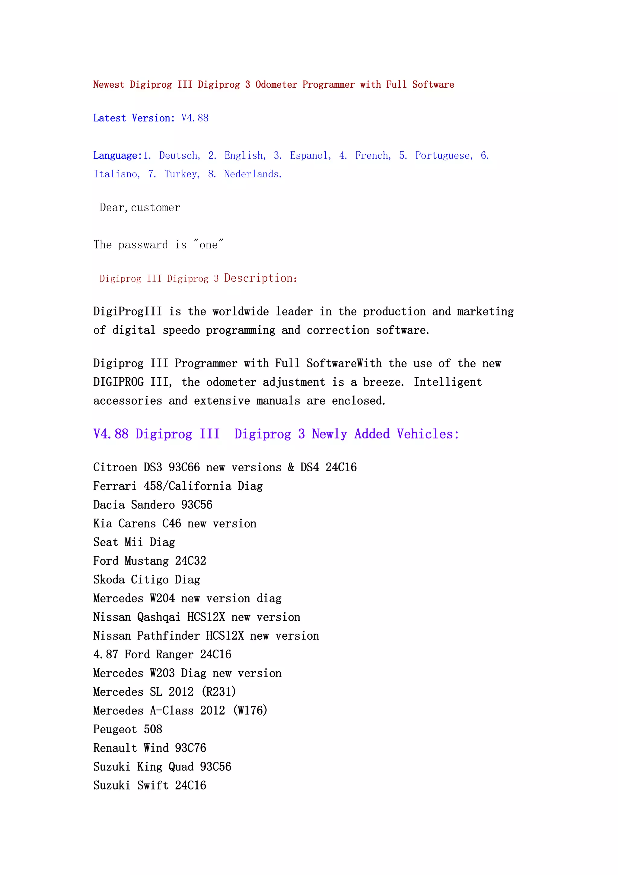 Newest Digiprog III Digiprog 3 Odometer Programmer with Full Software
Latest Version: V4.88
Language:1. Deutsch, 2. English, 3. Espanol, 4. French, 5. Portuguese, 6.
Italiano, 7. Turkey, 8. Nederlands.
Dear,customer
The passward is "one"
Digiprog III Digiprog 3 Description：
DigiProgIII is the worldwide leader in the production and marketing
of digital speedo programming and correction software.
Digiprog III Programmer with Full SoftwareWith the use of the new
DIGIPROG III, the odometer adjustment is a breeze. Intelligent
accessories and extensive manuals are enclosed.
V4.88 Digiprog III Digiprog 3 Newly Added Vehicles:
Citroen DS3 93C66 new versions & DS4 24C16
Ferrari 458/California Diag
Dacia Sandero 93C56
Kia Carens C46 new version
Seat Mii Diag
Ford Mustang 24C32
Skoda Citigo Diag
Mercedes W204 new version diag
Nissan Qashqai HCS12X new version
Nissan Pathfinder HCS12X new version
4.87 Ford Ranger 24C16
Mercedes W203 Diag new version
Mercedes SL 2012 (R231)
Mercedes A-Class 2012 (W176)
Peugeot 508
Renault Wind 93C76
Suzuki King Quad 93C56
Suzuki Swift 24C16
 