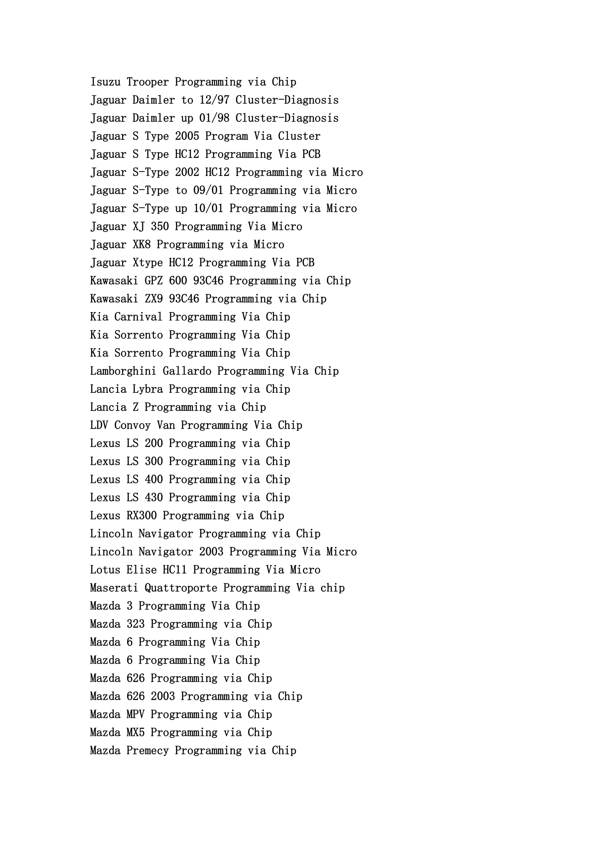 Isuzu Trooper Programming via Chip
Jaguar Daimler to 12/97 Cluster-Diagnosis
Jaguar Daimler up 01/98 Cluster-Diagnosis
Jaguar S Type 2005 Program Via Cluster
Jaguar S Type HC12 Programming Via PCB
Jaguar S-Type 2002 HC12 Programming via Micro
Jaguar S-Type to 09/01 Programming via Micro
Jaguar S-Type up 10/01 Programming via Micro
Jaguar XJ 350 Programming Via Micro
Jaguar XK8 Programming via Micro
Jaguar Xtype HC12 Programming Via PCB
Kawasaki GPZ 600 93C46 Programming via Chip
Kawasaki ZX9 93C46 Programming via Chip
Kia Carnival Programming Via Chip
Kia Sorrento Programming Via Chip
Kia Sorrento Programming Via Chip
Lamborghini Gallardo Programming Via Chip
Lancia Lybra Programming via Chip
Lancia Z Programming via Chip
LDV Convoy Van Programming Via Chip
Lexus LS 200 Programming via Chip
Lexus LS 300 Programming via Chip
Lexus LS 400 Programming via Chip
Lexus LS 430 Programming via Chip
Lexus RX300 Programming via Chip
Lincoln Navigator Programming via Chip
Lincoln Navigator 2003 Programming Via Micro
Lotus Elise HC11 Programming Via Micro
Maserati Quattroporte Programming Via chip
Mazda 3 Programming Via Chip
Mazda 323 Programming via Chip
Mazda 6 Programming Via Chip
Mazda 6 Programming Via Chip
Mazda 626 Programming via Chip
Mazda 626 2003 Programming via Chip
Mazda MPV Programming via Chip
Mazda MX5 Programming via Chip
Mazda Premecy Programming via Chip
 