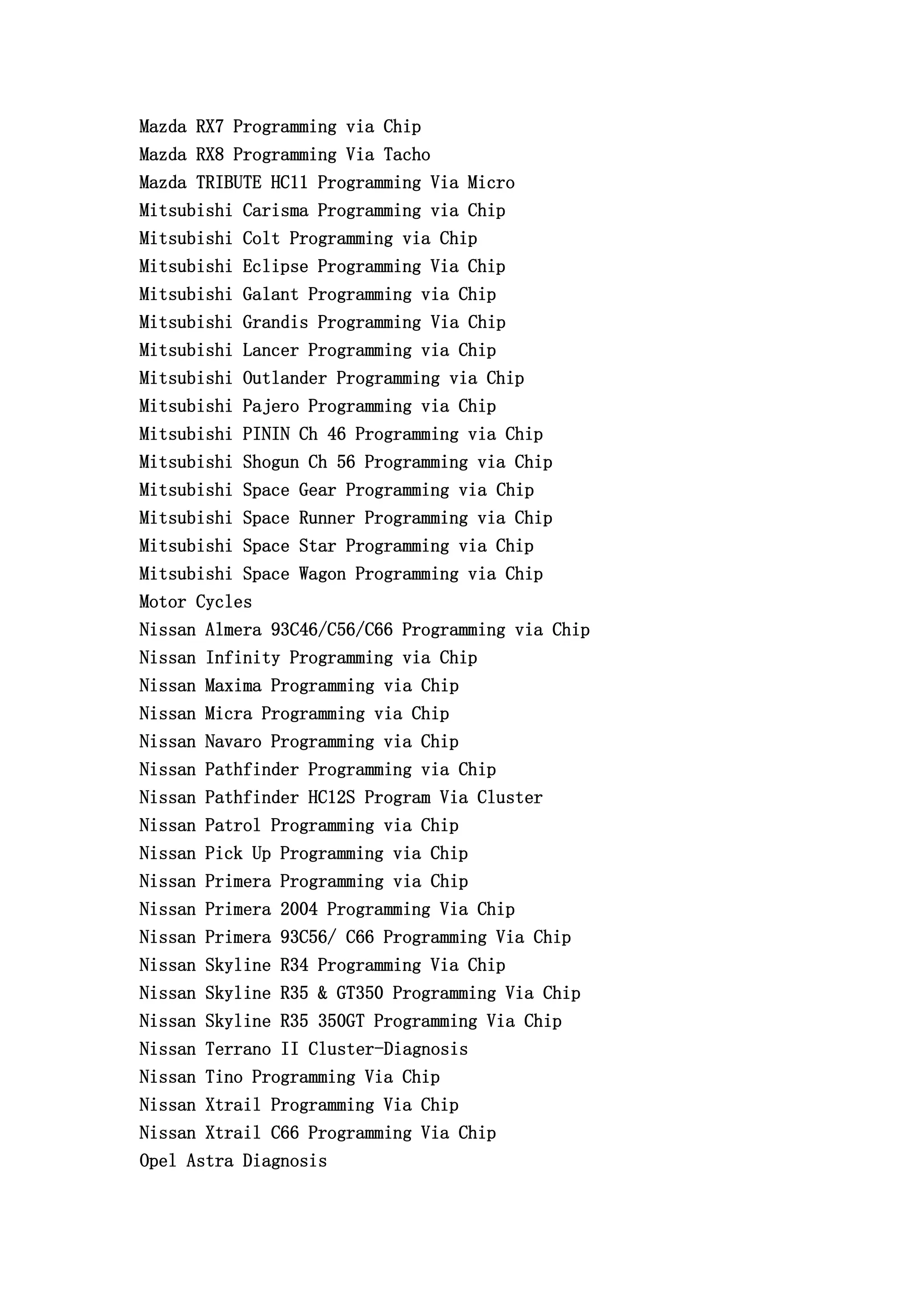 Mazda RX7 Programming via Chip
Mazda RX8 Programming Via Tacho
Mazda TRIBUTE HC11 Programming Via Micro
Mitsubishi Carisma Programming via Chip
Mitsubishi Colt Programming via Chip
Mitsubishi Eclipse Programming Via Chip
Mitsubishi Galant Programming via Chip
Mitsubishi Grandis Programming Via Chip
Mitsubishi Lancer Programming via Chip
Mitsubishi Outlander Programming via Chip
Mitsubishi Pajero Programming via Chip
Mitsubishi PININ Ch 46 Programming via Chip
Mitsubishi Shogun Ch 56 Programming via Chip
Mitsubishi Space Gear Programming via Chip
Mitsubishi Space Runner Programming via Chip
Mitsubishi Space Star Programming via Chip
Mitsubishi Space Wagon Programming via Chip
Motor Cycles
Nissan Almera 93C46/C56/C66 Programming via Chip
Nissan Infinity Programming via Chip
Nissan Maxima Programming via Chip
Nissan Micra Programming via Chip
Nissan Navaro Programming via Chip
Nissan Pathfinder Programming via Chip
Nissan Pathfinder HC12S Program Via Cluster
Nissan Patrol Programming via Chip
Nissan Pick Up Programming via Chip
Nissan Primera Programming via Chip
Nissan Primera 2004 Programming Via Chip
Nissan Primera 93C56/ C66 Programming Via Chip
Nissan Skyline R34 Programming Via Chip
Nissan Skyline R35 & GT350 Programming Via Chip
Nissan Skyline R35 350GT Programming Via Chip
Nissan Terrano II Cluster-Diagnosis
Nissan Tino Programming Via Chip
Nissan Xtrail Programming Via Chip
Nissan Xtrail C66 Programming Via Chip
Opel Astra Diagnosis
 