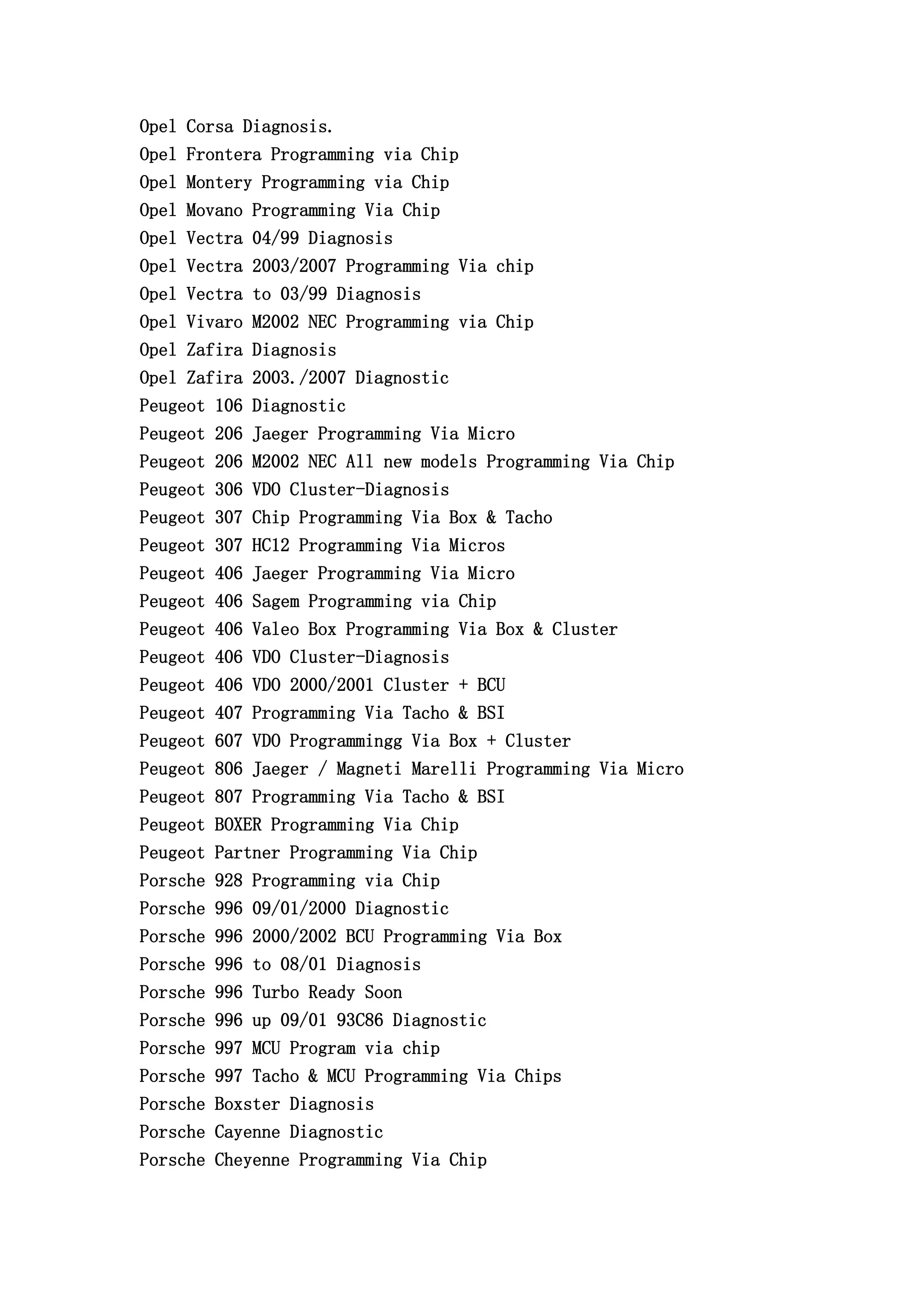 Opel Corsa Diagnosis.
Opel Frontera Programming via Chip
Opel Montery Programming via Chip
Opel Movano Programming Via Chip
Opel Vectra 04/99 Diagnosis
Opel Vectra 2003/2007 Programming Via chip
Opel Vectra to 03/99 Diagnosis
Opel Vivaro M2002 NEC Programming via Chip
Opel Zafira Diagnosis
Opel Zafira 2003./2007 Diagnostic
Peugeot 106 Diagnostic
Peugeot 206 Jaeger Programming Via Micro
Peugeot 206 M2002 NEC All new models Programming Via Chip
Peugeot 306 VDO Cluster-Diagnosis
Peugeot 307 Chip Programming Via Box & Tacho
Peugeot 307 HC12 Programming Via Micros
Peugeot 406 Jaeger Programming Via Micro
Peugeot 406 Sagem Programming via Chip
Peugeot 406 Valeo Box Programming Via Box & Cluster
Peugeot 406 VDO Cluster-Diagnosis
Peugeot 406 VDO 2000/2001 Cluster + BCU
Peugeot 407 Programming Via Tacho & BSI
Peugeot 607 VDO Programmingg Via Box + Cluster
Peugeot 806 Jaeger / Magneti Marelli Programming Via Micro
Peugeot 807 Programming Via Tacho & BSI
Peugeot BOXER Programming Via Chip
Peugeot Partner Programming Via Chip
Porsche 928 Programming via Chip
Porsche 996 09/01/2000 Diagnostic
Porsche 996 2000/2002 BCU Programming Via Box
Porsche 996 to 08/01 Diagnosis
Porsche 996 Turbo Ready Soon
Porsche 996 up 09/01 93C86 Diagnostic
Porsche 997 MCU Program via chip
Porsche 997 Tacho & MCU Programming Via Chips
Porsche Boxster Diagnosis
Porsche Cayenne Diagnostic
Porsche Cheyenne Programming Via Chip
 