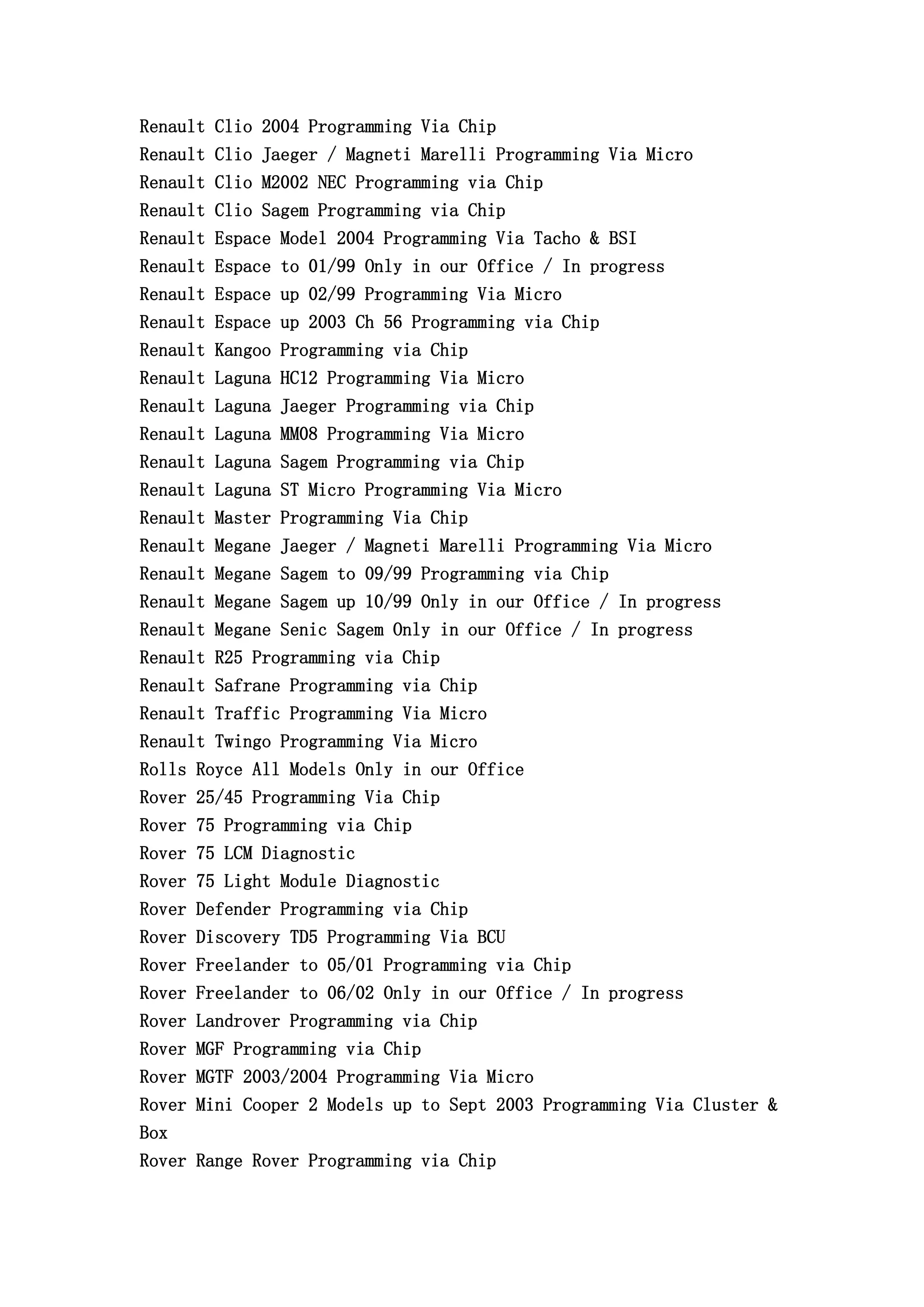 Renault Clio 2004 Programming Via Chip
Renault Clio Jaeger / Magneti Marelli Programming Via Micro
Renault Clio M2002 NEC Programming via Chip
Renault Clio Sagem Programming via Chip
Renault Espace Model 2004 Programming Via Tacho & BSI
Renault Espace to 01/99 Only in our Office / In progress
Renault Espace up 02/99 Programming Via Micro
Renault Espace up 2003 Ch 56 Programming via Chip
Renault Kangoo Programming via Chip
Renault Laguna HC12 Programming Via Micro
Renault Laguna Jaeger Programming via Chip
Renault Laguna MM08 Programming Via Micro
Renault Laguna Sagem Programming via Chip
Renault Laguna ST Micro Programming Via Micro
Renault Master Programming Via Chip
Renault Megane Jaeger / Magneti Marelli Programming Via Micro
Renault Megane Sagem to 09/99 Programming via Chip
Renault Megane Sagem up 10/99 Only in our Office / In progress
Renault Megane Senic Sagem Only in our Office / In progress
Renault R25 Programming via Chip
Renault Safrane Programming via Chip
Renault Traffic Programming Via Micro
Renault Twingo Programming Via Micro
Rolls Royce All Models Only in our Office
Rover 25/45 Programming Via Chip
Rover 75 Programming via Chip
Rover 75 LCM Diagnostic
Rover 75 Light Module Diagnostic
Rover Defender Programming via Chip
Rover Discovery TD5 Programming Via BCU
Rover Freelander to 05/01 Programming via Chip
Rover Freelander to 06/02 Only in our Office / In progress
Rover Landrover Programming via Chip
Rover MGF Programming via Chip
Rover MGTF 2003/2004 Programming Via Micro
Rover Mini Cooper 2 Models up to Sept 2003 Programming Via Cluster &
Box
Rover Range Rover Programming via Chip
 