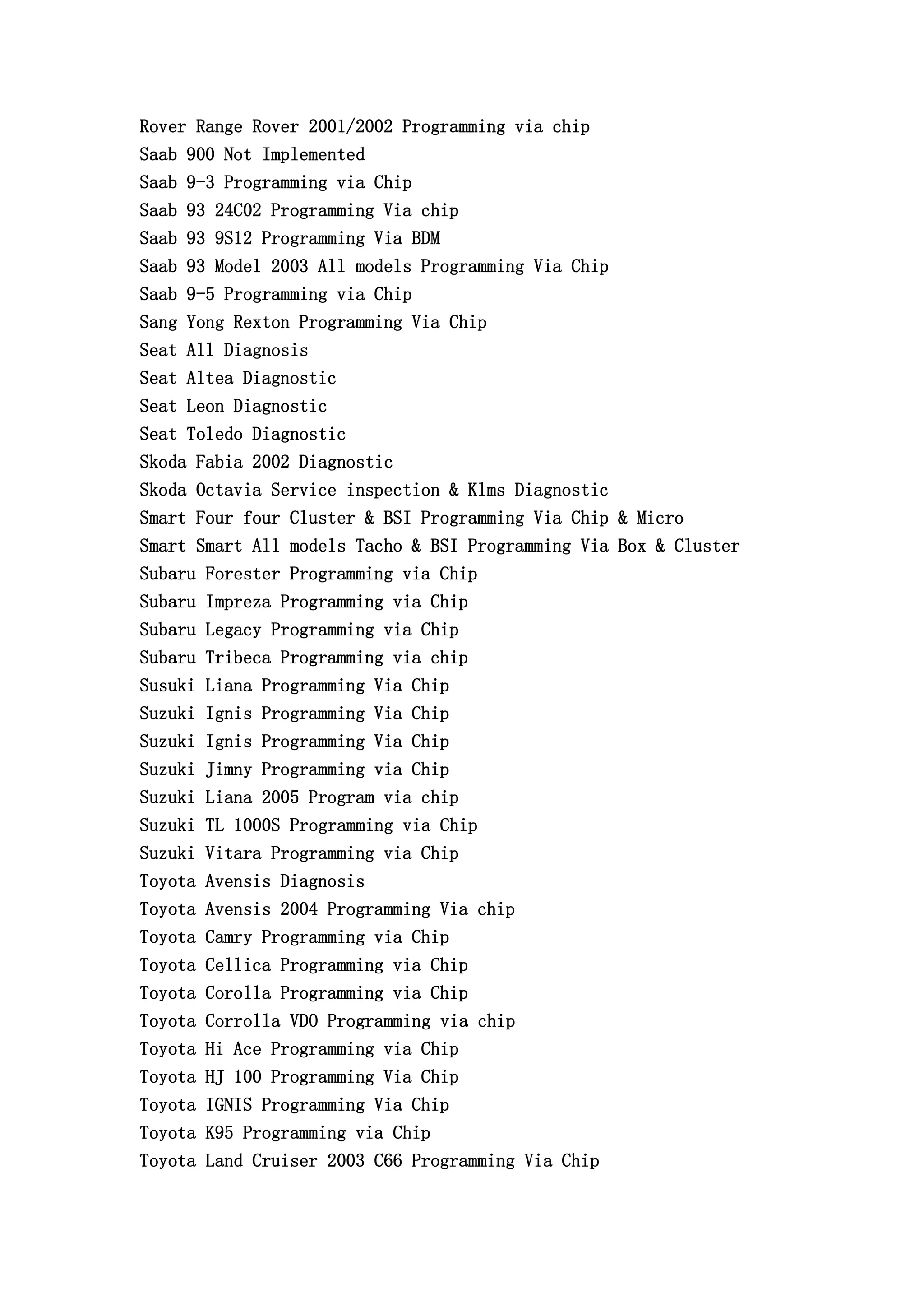 Rover Range Rover 2001/2002 Programming via chip
Saab 900 Not Implemented
Saab 9-3 Programming via Chip
Saab 93 24C02 Programming Via chip
Saab 93 9S12 Programming Via BDM
Saab 93 Model 2003 All models Programming Via Chip
Saab 9-5 Programming via Chip
Sang Yong Rexton Programming Via Chip
Seat All Diagnosis
Seat Altea Diagnostic
Seat Leon Diagnostic
Seat Toledo Diagnostic
Skoda Fabia 2002 Diagnostic
Skoda Octavia Service inspection & Klms Diagnostic
Smart Four four Cluster & BSI Programming Via Chip & Micro
Smart Smart All models Tacho & BSI Programming Via Box & Cluster
Subaru Forester Programming via Chip
Subaru Impreza Programming via Chip
Subaru Legacy Programming via Chip
Subaru Tribeca Programming via chip
Susuki Liana Programming Via Chip
Suzuki Ignis Programming Via Chip
Suzuki Ignis Programming Via Chip
Suzuki Jimny Programming via Chip
Suzuki Liana 2005 Program via chip
Suzuki TL 1000S Programming via Chip
Suzuki Vitara Programming via Chip
Toyota Avensis Diagnosis
Toyota Avensis 2004 Programming Via chip
Toyota Camry Programming via Chip
Toyota Cellica Programming via Chip
Toyota Corolla Programming via Chip
Toyota Corrolla VDO Programming via chip
Toyota Hi Ace Programming via Chip
Toyota HJ 100 Programming Via Chip
Toyota IGNIS Programming Via Chip
Toyota K95 Programming via Chip
Toyota Land Cruiser 2003 C66 Programming Via Chip
 