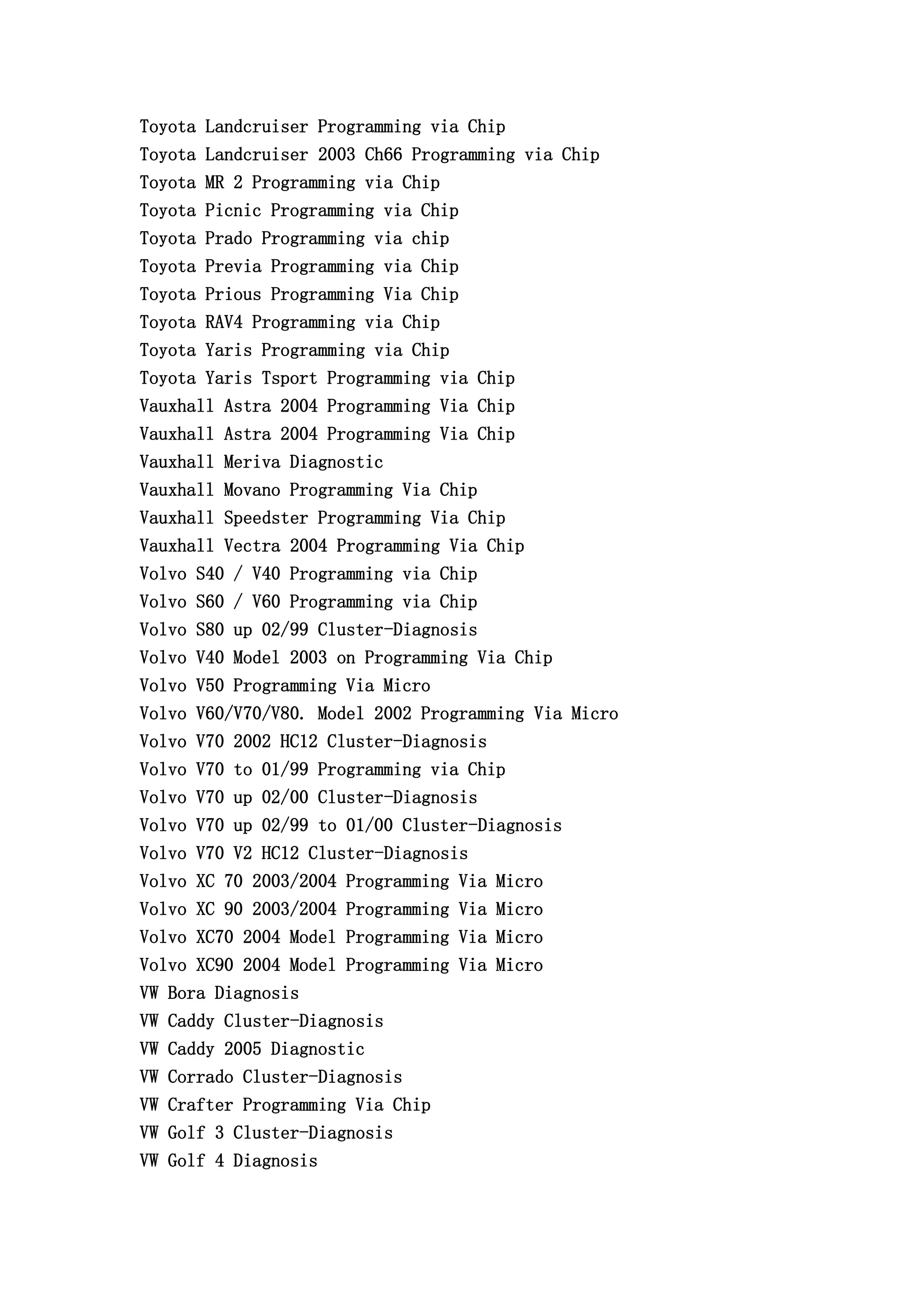 Toyota Landcruiser Programming via Chip
Toyota Landcruiser 2003 Ch66 Programming via Chip
Toyota MR 2 Programming via Chip
Toyota Picnic Programming via Chip
Toyota Prado Programming via chip
Toyota Previa Programming via Chip
Toyota Prious Programming Via Chip
Toyota RAV4 Programming via Chip
Toyota Yaris Programming via Chip
Toyota Yaris Tsport Programming via Chip
Vauxhall Astra 2004 Programming Via Chip
Vauxhall Astra 2004 Programming Via Chip
Vauxhall Meriva Diagnostic
Vauxhall Movano Programming Via Chip
Vauxhall Speedster Programming Via Chip
Vauxhall Vectra 2004 Programming Via Chip
Volvo S40 / V40 Programming via Chip
Volvo S60 / V60 Programming via Chip
Volvo S80 up 02/99 Cluster-Diagnosis
Volvo V40 Model 2003 on Programming Via Chip
Volvo V50 Programming Via Micro
Volvo V60/V70/V80. Model 2002 Programming Via Micro
Volvo V70 2002 HC12 Cluster-Diagnosis
Volvo V70 to 01/99 Programming via Chip
Volvo V70 up 02/00 Cluster-Diagnosis
Volvo V70 up 02/99 to 01/00 Cluster-Diagnosis
Volvo V70 V2 HC12 Cluster-Diagnosis
Volvo XC 70 2003/2004 Programming Via Micro
Volvo XC 90 2003/2004 Programming Via Micro
Volvo XC70 2004 Model Programming Via Micro
Volvo XC90 2004 Model Programming Via Micro
VW Bora Diagnosis
VW Caddy Cluster-Diagnosis
VW Caddy 2005 Diagnostic
VW Corrado Cluster-Diagnosis
VW Crafter Programming Via Chip
VW Golf 3 Cluster-Diagnosis
VW Golf 4 Diagnosis
 