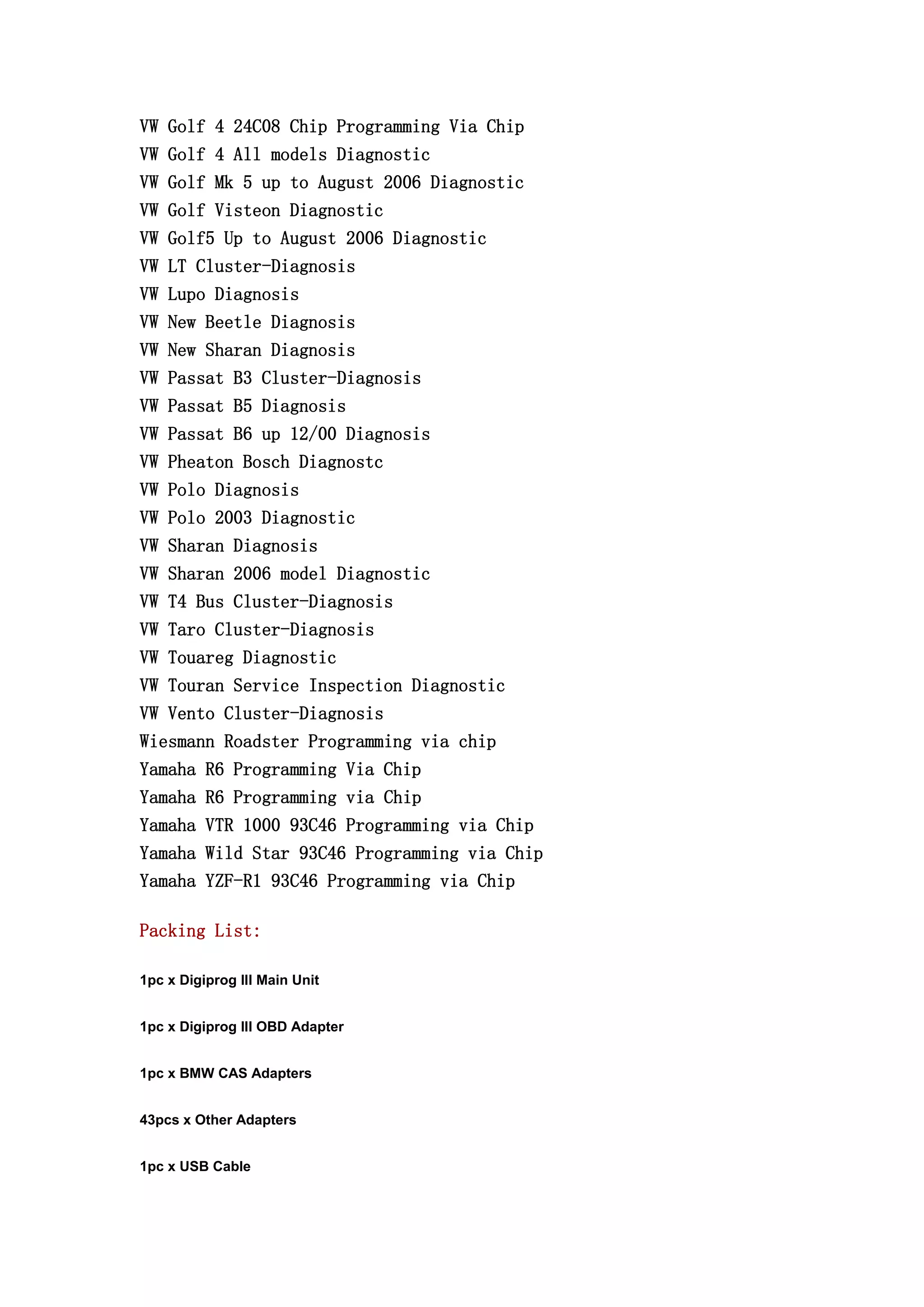 VW Golf 4 24C08 Chip Programming Via Chip
VW Golf 4 All models Diagnostic
VW Golf Mk 5 up to August 2006 Diagnostic
VW Golf Visteon Diagnostic
VW Golf5 Up to August 2006 Diagnostic
VW LT Cluster-Diagnosis
VW Lupo Diagnosis
VW New Beetle Diagnosis
VW New Sharan Diagnosis
VW Passat B3 Cluster-Diagnosis
VW Passat B5 Diagnosis
VW Passat B6 up 12/00 Diagnosis
VW Pheaton Bosch Diagnostc
VW Polo Diagnosis
VW Polo 2003 Diagnostic
VW Sharan Diagnosis
VW Sharan 2006 model Diagnostic
VW T4 Bus Cluster-Diagnosis
VW Taro Cluster-Diagnosis
VW Touareg Diagnostic
VW Touran Service Inspection Diagnostic
VW Vento Cluster-Diagnosis
Wiesmann Roadster Programming via chip
Yamaha R6 Programming Via Chip
Yamaha R6 Programming via Chip
Yamaha VTR 1000 93C46 Programming via Chip
Yamaha Wild Star 93C46 Programming via Chip
Yamaha YZF-R1 93C46 Programming via Chip
Packing List:
1pc x Digiprog III Main Unit
1pc x Digiprog III OBD Adapter
1pc x BMW CAS Adapters
43pcs x Other Adapters
1pc x USB Cable
 