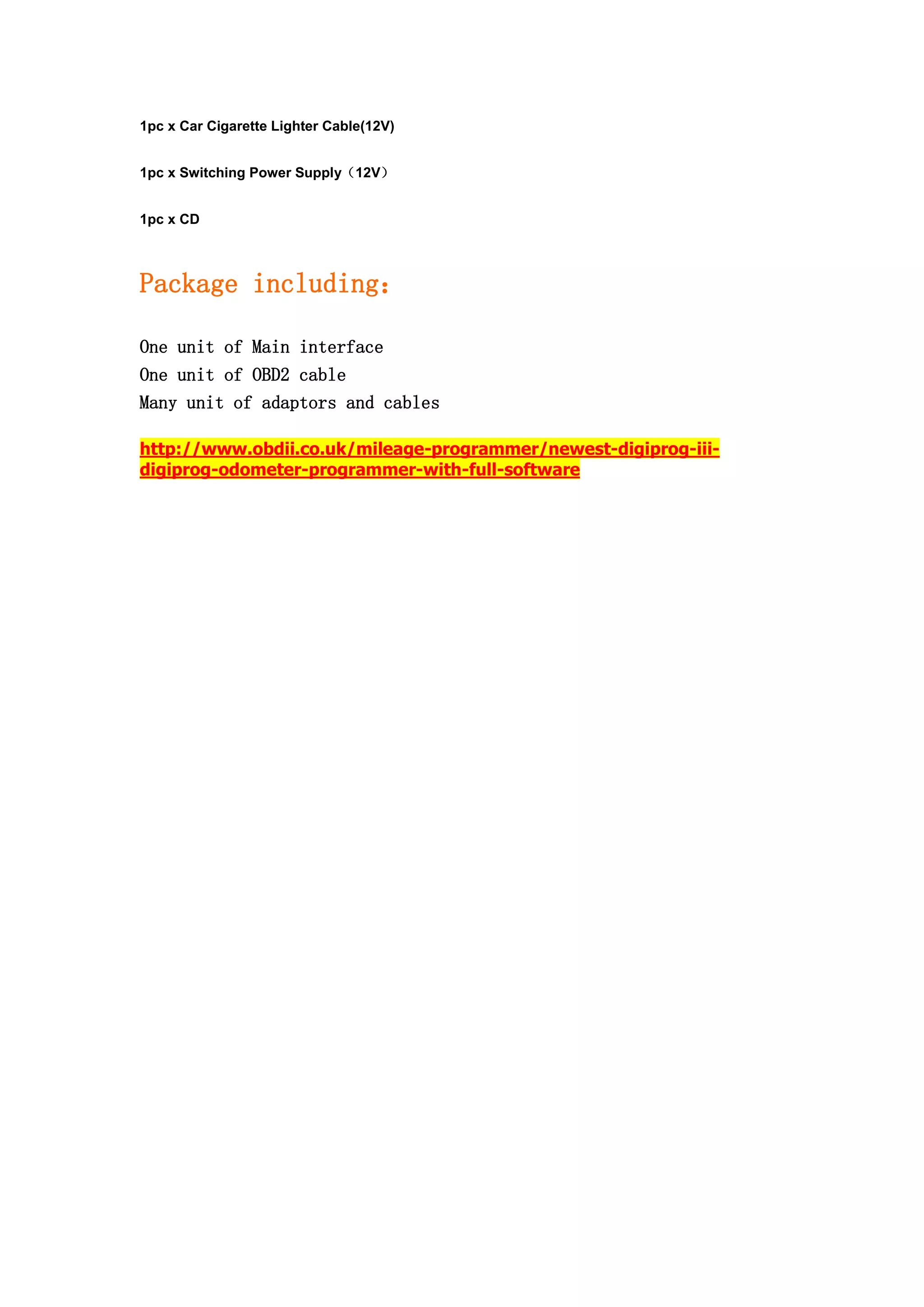 1pc x Car Cigarette Lighter Cable(12V)
1pc x Switching Power Supply（12V）
1pc x CD
Package including：
One unit of Main interface
One unit of OBD2 cable
Many unit of adaptors and cables
http://www.obdii.co.uk/mileage-programmer/newest-digiprog-iii-
digiprog-odometer-programmer-with-full-software
 