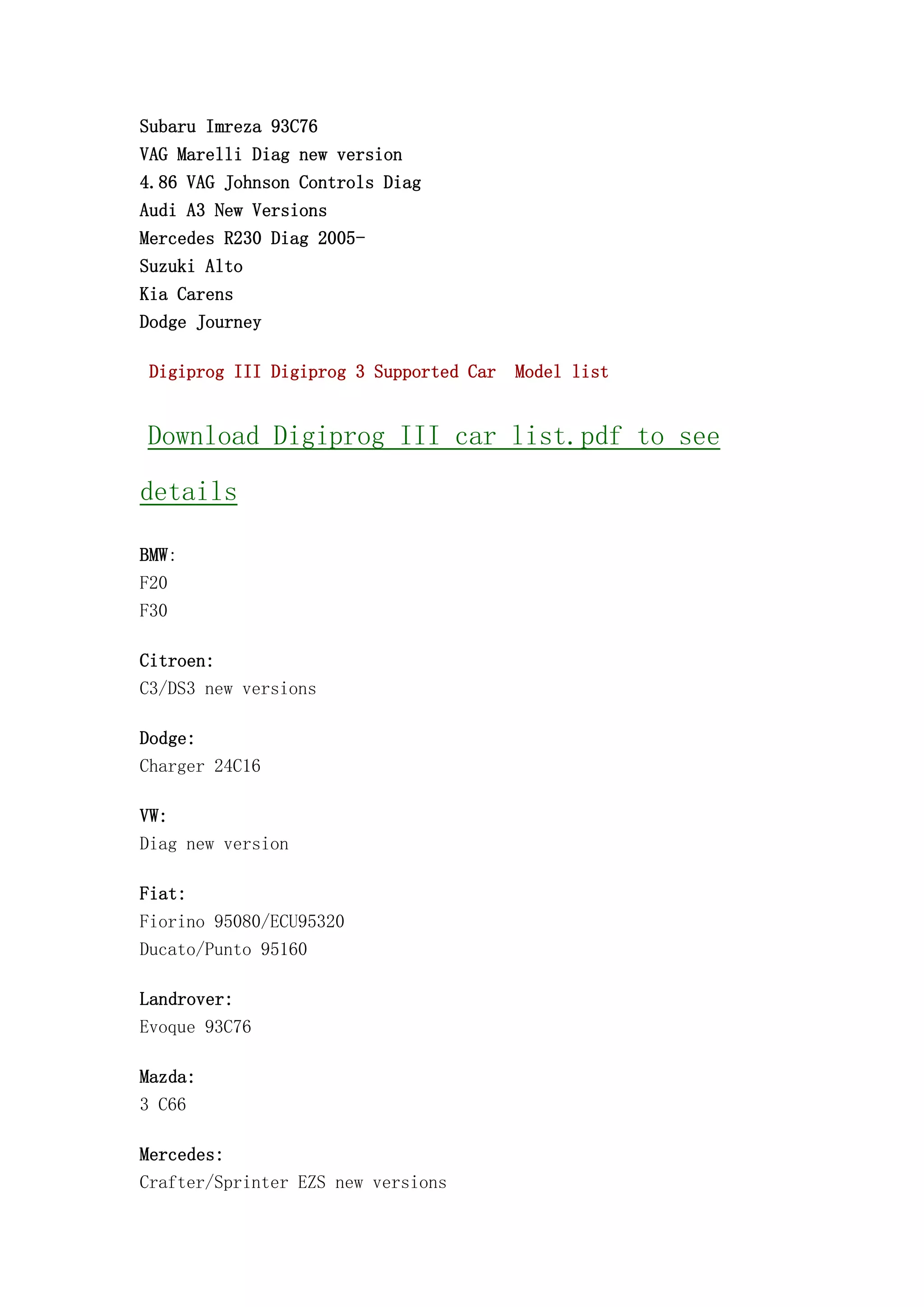 Subaru Imreza 93C76
VAG Marelli Diag new version
4.86 VAG Johnson Controls Diag
Audi A3 New Versions
Mercedes R230 Diag 2005-
Suzuki Alto
Kia Carens
Dodge Journey
Digiprog III Digiprog 3 Supported Car Model list
Download Digiprog III car list.pdf to see
details
BMW:
F20
F30
Citroen:
C3/DS3 new versions
Dodge:
Charger 24C16
VW:
Diag new version
Fiat:
Fiorino 95080/ECU95320
Ducato/Punto 95160
Landrover:
Evoque 93C76
Mazda:
3 C66
Mercedes:
Crafter/Sprinter EZS new versions
 
