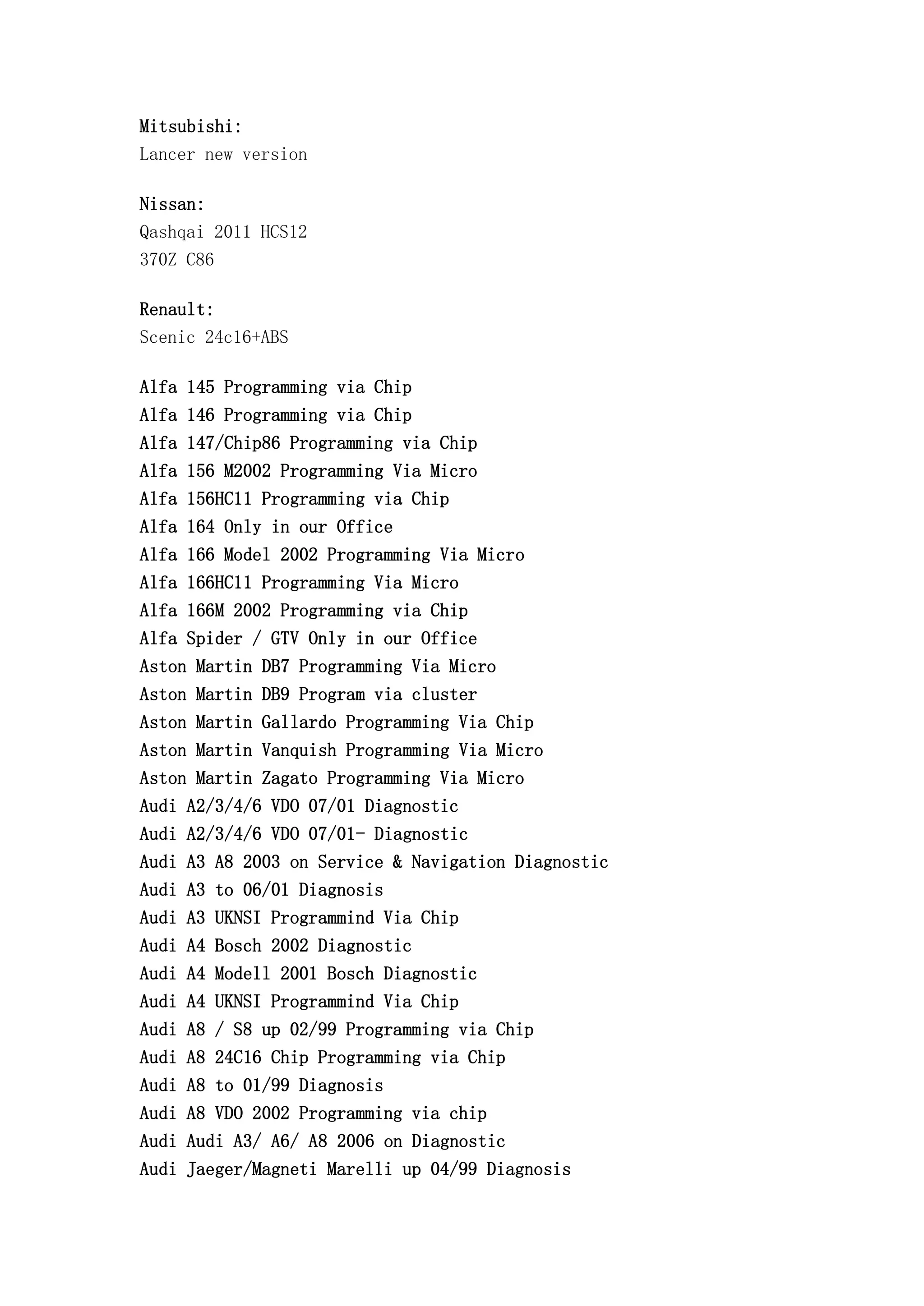 Mitsubishi:
Lancer new version
Nissan:
Qashqai 2011 HCS12
370Z C86
Renault:
Scenic 24c16+ABS
Alfa 145 Programming via Chip
Alfa 146 Programming via Chip
Alfa 147/Chip86 Programming via Chip
Alfa 156 M2002 Programming Via Micro
Alfa 156HC11 Programming via Chip
Alfa 164 Only in our Office
Alfa 166 Model 2002 Programming Via Micro
Alfa 166HC11 Programming Via Micro
Alfa 166M 2002 Programming via Chip
Alfa Spider / GTV Only in our Office
Aston Martin DB7 Programming Via Micro
Aston Martin DB9 Program via cluster
Aston Martin Gallardo Programming Via Chip
Aston Martin Vanquish Programming Via Micro
Aston Martin Zagato Programming Via Micro
Audi A2/3/4/6 VDO 07/01 Diagnostic
Audi A2/3/4/6 VDO 07/01- Diagnostic
Audi A3 A8 2003 on Service & Navigation Diagnostic
Audi A3 to 06/01 Diagnosis
Audi A3 UKNSI Programmind Via Chip
Audi A4 Bosch 2002 Diagnostic
Audi A4 Modell 2001 Bosch Diagnostic
Audi A4 UKNSI Programmind Via Chip
Audi A8 / S8 up 02/99 Programming via Chip
Audi A8 24C16 Chip Programming via Chip
Audi A8 to 01/99 Diagnosis
Audi A8 VDO 2002 Programming via chip
Audi Audi A3/ A6/ A8 2006 on Diagnostic
Audi Jaeger/Magneti Marelli up 04/99 Diagnosis
 