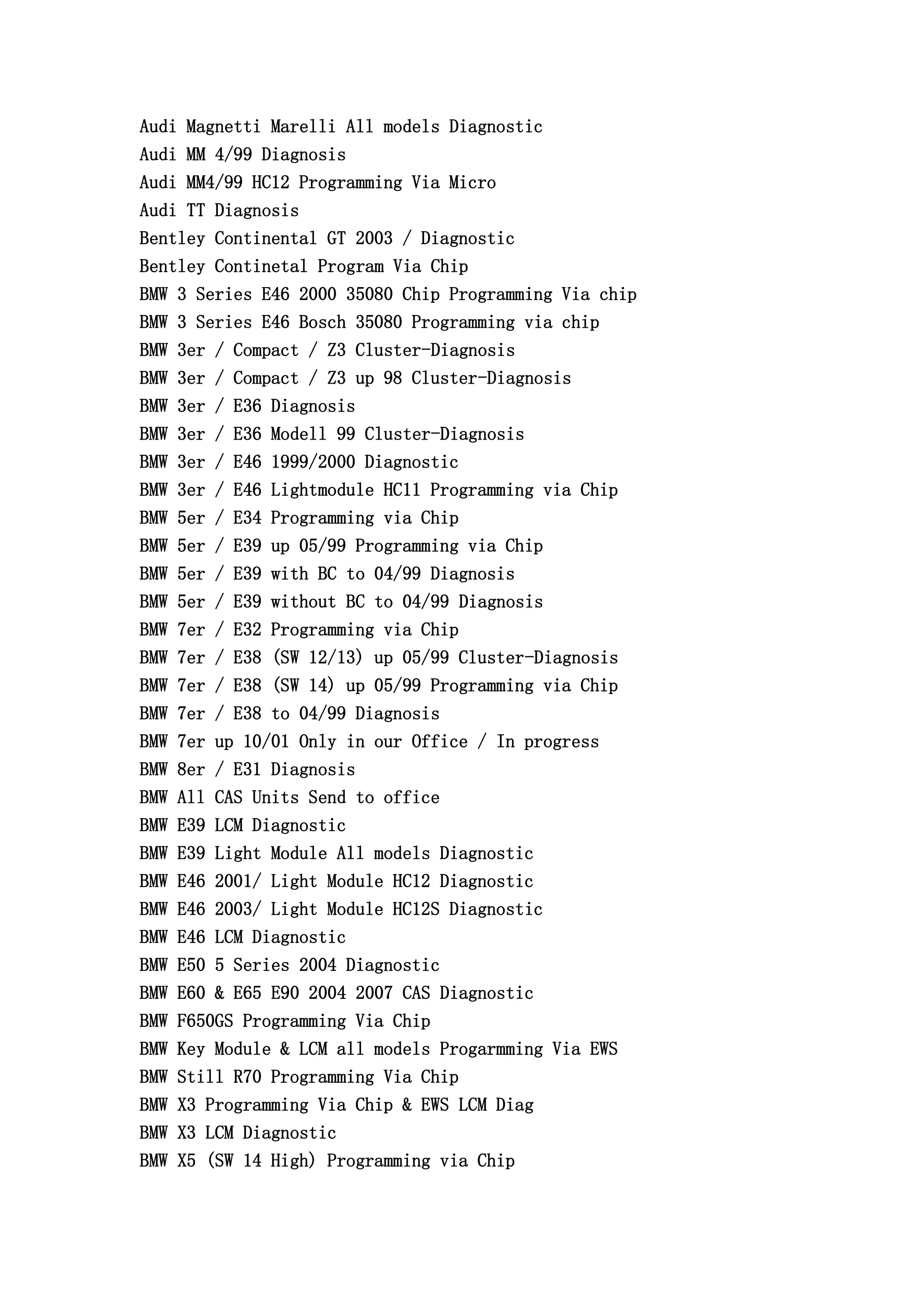 Audi Magnetti Marelli All models Diagnostic
Audi MM 4/99 Diagnosis
Audi MM4/99 HC12 Programming Via Micro
Audi TT Diagnosis
Bentley Continental GT 2003 / Diagnostic
Bentley Continetal Program Via Chip
BMW 3 Series E46 2000 35080 Chip Programming Via chip
BMW 3 Series E46 Bosch 35080 Programming via chip
BMW 3er / Compact / Z3 Cluster-Diagnosis
BMW 3er / Compact / Z3 up 98 Cluster-Diagnosis
BMW 3er / E36 Diagnosis
BMW 3er / E36 Modell 99 Cluster-Diagnosis
BMW 3er / E46 1999/2000 Diagnostic
BMW 3er / E46 Lightmodule HC11 Programming via Chip
BMW 5er / E34 Programming via Chip
BMW 5er / E39 up 05/99 Programming via Chip
BMW 5er / E39 with BC to 04/99 Diagnosis
BMW 5er / E39 without BC to 04/99 Diagnosis
BMW 7er / E32 Programming via Chip
BMW 7er / E38 (SW 12/13) up 05/99 Cluster-Diagnosis
BMW 7er / E38 (SW 14) up 05/99 Programming via Chip
BMW 7er / E38 to 04/99 Diagnosis
BMW 7er up 10/01 Only in our Office / In progress
BMW 8er / E31 Diagnosis
BMW All CAS Units Send to office
BMW E39 LCM Diagnostic
BMW E39 Light Module All models Diagnostic
BMW E46 2001/ Light Module HC12 Diagnostic
BMW E46 2003/ Light Module HC12S Diagnostic
BMW E46 LCM Diagnostic
BMW E50 5 Series 2004 Diagnostic
BMW E60 & E65 E90 2004 2007 CAS Diagnostic
BMW F650GS Programming Via Chip
BMW Key Module & LCM all models Progarmming Via EWS
BMW Still R70 Programming Via Chip
BMW X3 Programming Via Chip & EWS LCM Diag
BMW X3 LCM Diagnostic
BMW X5 (SW 14 High) Programming via Chip
 