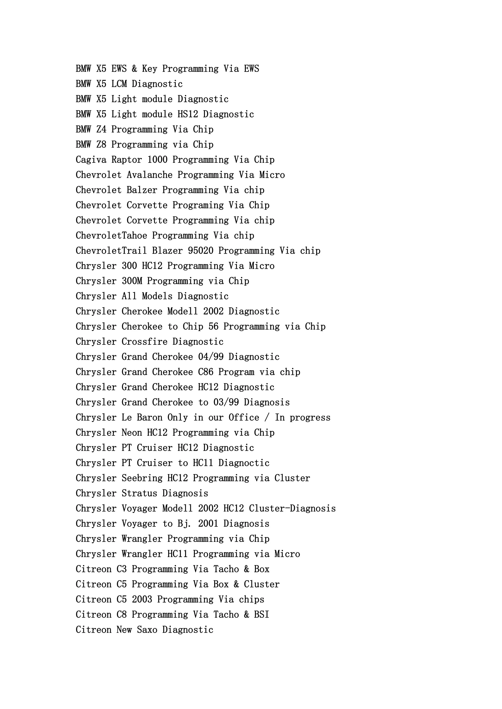 BMW X5 EWS & Key Programming Via EWS
BMW X5 LCM Diagnostic
BMW X5 Light module Diagnostic
BMW X5 Light module HS12 Diagnostic
BMW Z4 Programming Via Chip
BMW Z8 Programming via Chip
Cagiva Raptor 1000 Programming Via Chip
Chevrolet Avalanche Programming Via Micro
Chevrolet Balzer Programming Via chip
Chevrolet Corvette Programing Via Chip
Chevrolet Corvette Programming Via chip
ChevroletTahoe Programming Via chip
ChevroletTrail Blazer 95020 Programming Via chip
Chrysler 300 HC12 Programming Via Micro
Chrysler 300M Programming via Chip
Chrysler All Models Diagnostic
Chrysler Cherokee Modell 2002 Diagnostic
Chrysler Cherokee to Chip 56 Programming via Chip
Chrysler Crossfire Diagnostic
Chrysler Grand Cherokee 04/99 Diagnostic
Chrysler Grand Cherokee C86 Program via chip
Chrysler Grand Cherokee HC12 Diagnostic
Chrysler Grand Cherokee to 03/99 Diagnosis
Chrysler Le Baron Only in our Office / In progress
Chrysler Neon HC12 Programming via Chip
Chrysler PT Cruiser HC12 Diagnostic
Chrysler PT Cruiser to HC11 Diagnoctic
Chrysler Seebring HC12 Programming via Cluster
Chrysler Stratus Diagnosis
Chrysler Voyager Modell 2002 HC12 Cluster-Diagnosis
Chrysler Voyager to Bj. 2001 Diagnosis
Chrysler Wrangler Programming via Chip
Chrysler Wrangler HC11 Programming via Micro
Citreon C3 Programming Via Tacho & Box
Citreon C5 Programming Via Box & Cluster
Citreon C5 2003 Programming Via chips
Citreon C8 Programming Via Tacho & BSI
Citreon New Saxo Diagnostic
 