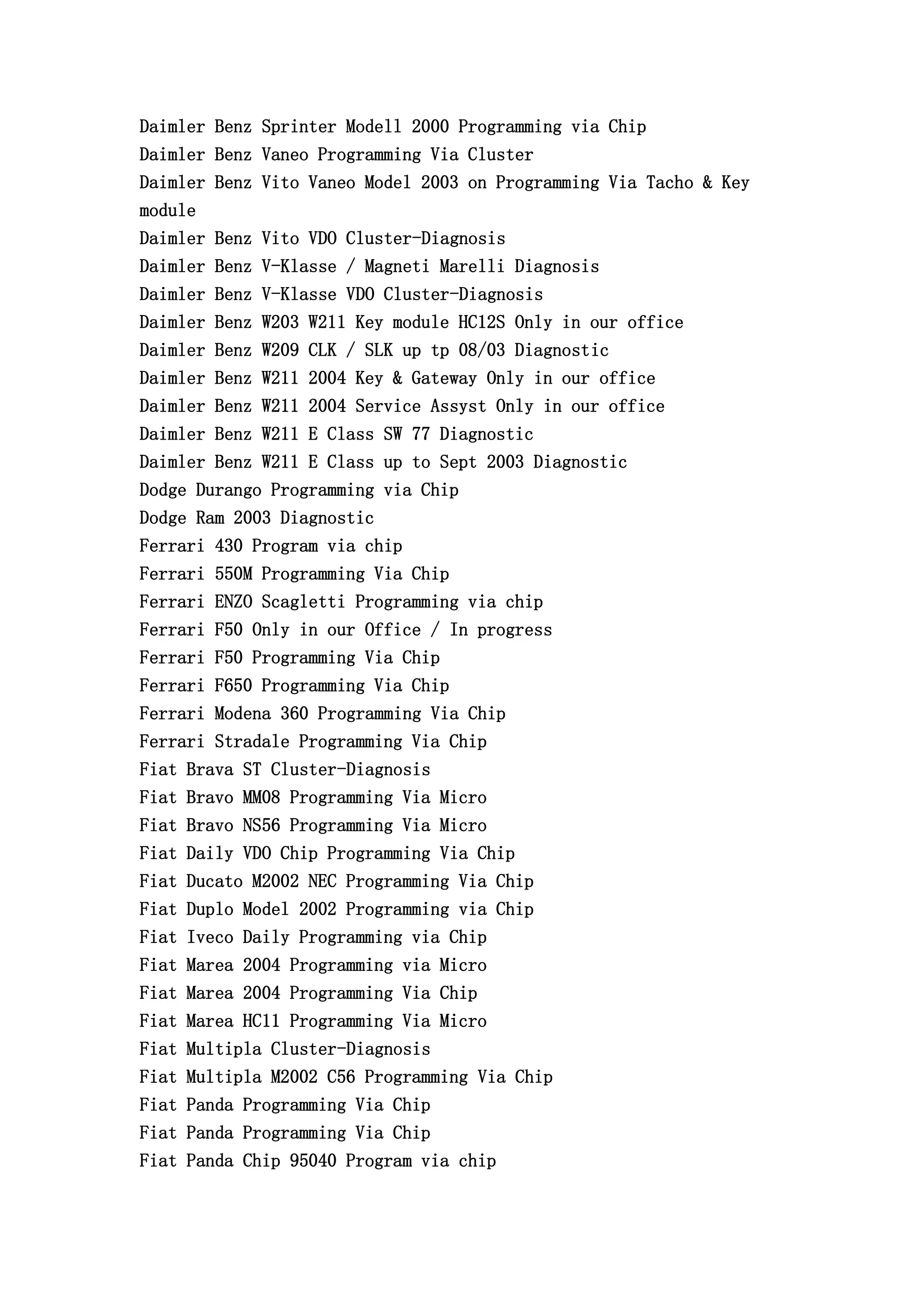 Daimler Benz Sprinter Modell 2000 Programming via Chip
Daimler Benz Vaneo Programming Via Cluster
Daimler Benz Vito Vaneo Model 2003 on Programming Via Tacho & Key
module
Daimler Benz Vito VDO Cluster-Diagnosis
Daimler Benz V-Klasse / Magneti Marelli Diagnosis
Daimler Benz V-Klasse VDO Cluster-Diagnosis
Daimler Benz W203 W211 Key module HC12S Only in our office
Daimler Benz W209 CLK / SLK up tp 08/03 Diagnostic
Daimler Benz W211 2004 Key & Gateway Only in our office
Daimler Benz W211 2004 Service Assyst Only in our office
Daimler Benz W211 E Class SW 77 Diagnostic
Daimler Benz W211 E Class up to Sept 2003 Diagnostic
Dodge Durango Programming via Chip
Dodge Ram 2003 Diagnostic
Ferrari 430 Program via chip
Ferrari 550M Programming Via Chip
Ferrari ENZO Scagletti Programming via chip
Ferrari F50 Only in our Office / In progress
Ferrari F50 Programming Via Chip
Ferrari F650 Programming Via Chip
Ferrari Modena 360 Programming Via Chip
Ferrari Stradale Programming Via Chip
Fiat Brava ST Cluster-Diagnosis
Fiat Bravo MM08 Programming Via Micro
Fiat Bravo NS56 Programming Via Micro
Fiat Daily VDO Chip Programming Via Chip
Fiat Ducato M2002 NEC Programming Via Chip
Fiat Duplo Model 2002 Programming via Chip
Fiat Iveco Daily Programming via Chip
Fiat Marea 2004 Programming via Micro
Fiat Marea 2004 Programming Via Chip
Fiat Marea HC11 Programming Via Micro
Fiat Multipla Cluster-Diagnosis
Fiat Multipla M2002 C56 Programming Via Chip
Fiat Panda Programming Via Chip
Fiat Panda Programming Via Chip
Fiat Panda Chip 95040 Program via chip
 