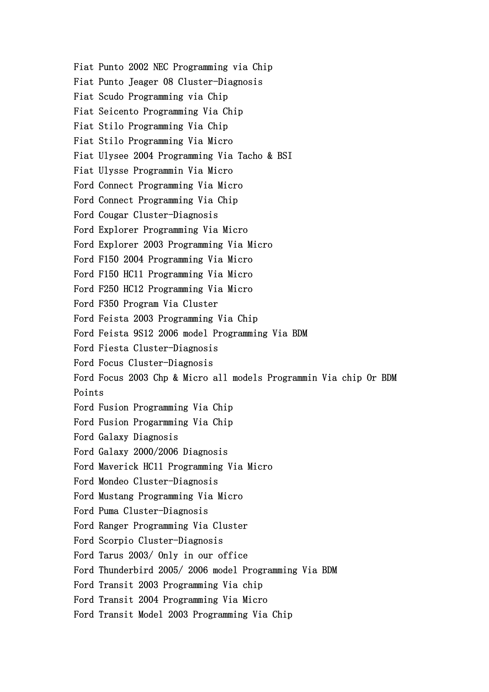Fiat Punto 2002 NEC Programming via Chip
Fiat Punto Jeager 08 Cluster-Diagnosis
Fiat Scudo Programming via Chip
Fiat Seicento Programming Via Chip
Fiat Stilo Programming Via Chip
Fiat Stilo Programming Via Micro
Fiat Ulysee 2004 Programming Via Tacho & BSI
Fiat Ulysse Programmin Via Micro
Ford Connect Programming Via Micro
Ford Connect Programming Via Chip
Ford Cougar Cluster-Diagnosis
Ford Explorer Programming Via Micro
Ford Explorer 2003 Programming Via Micro
Ford F150 2004 Programming Via Micro
Ford F150 HC11 Programming Via Micro
Ford F250 HC12 Programming Via Micro
Ford F350 Program Via Cluster
Ford Feista 2003 Programming Via Chip
Ford Feista 9S12 2006 model Programming Via BDM
Ford Fiesta Cluster-Diagnosis
Ford Focus Cluster-Diagnosis
Ford Focus 2003 Chp & Micro all models Programmin Via chip Or BDM
Points
Ford Fusion Programming Via Chip
Ford Fusion Progarmming Via Chip
Ford Galaxy Diagnosis
Ford Galaxy 2000/2006 Diagnosis
Ford Maverick HC11 Programming Via Micro
Ford Mondeo Cluster-Diagnosis
Ford Mustang Programming Via Micro
Ford Puma Cluster-Diagnosis
Ford Ranger Programming Via Cluster
Ford Scorpio Cluster-Diagnosis
Ford Tarus 2003/ Only in our office
Ford Thunderbird 2005/ 2006 model Programming Via BDM
Ford Transit 2003 Programming Via chip
Ford Transit 2004 Programming Via Micro
Ford Transit Model 2003 Programming Via Chip
 