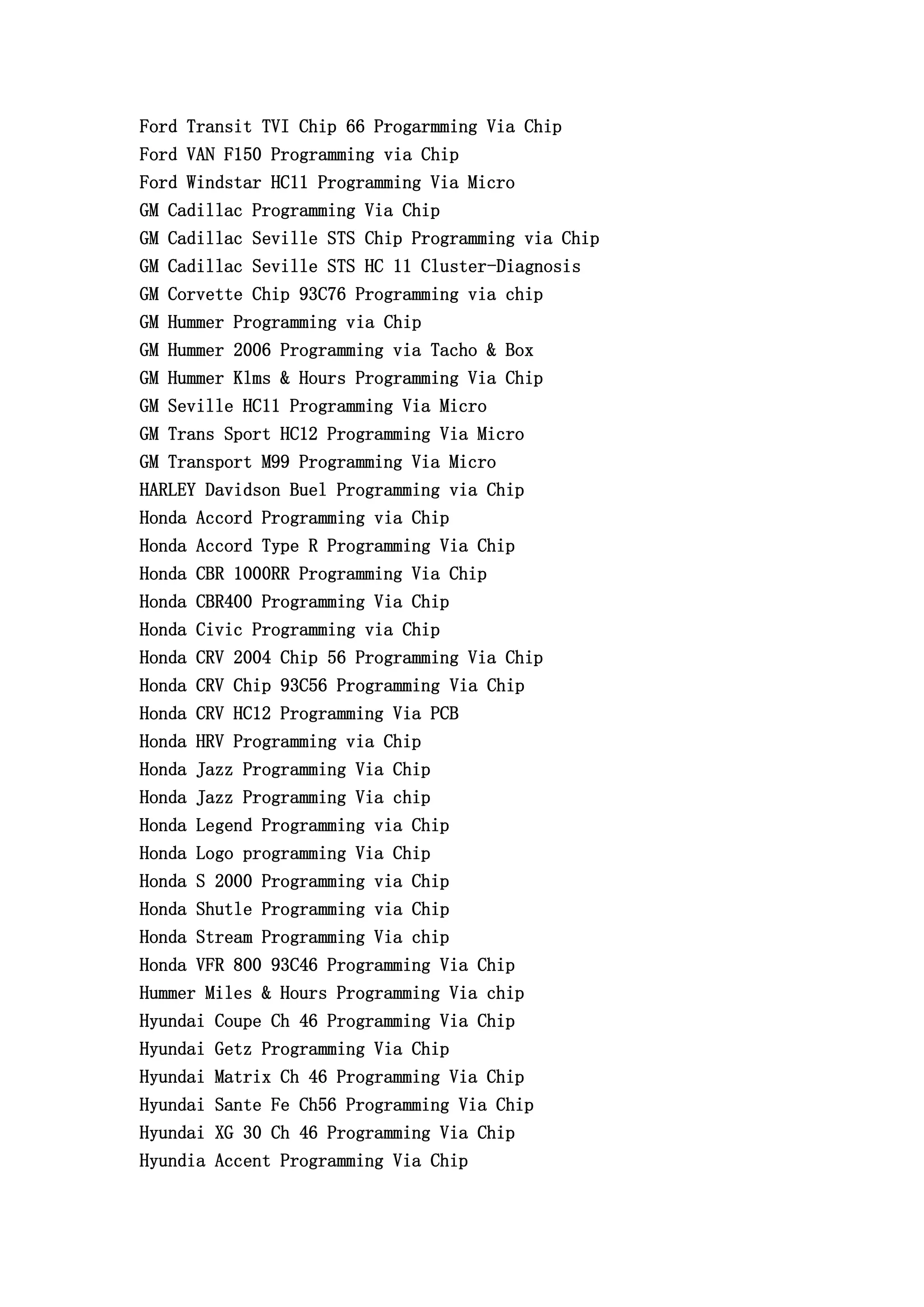 Ford Transit TVI Chip 66 Progarmming Via Chip
Ford VAN F150 Programming via Chip
Ford Windstar HC11 Programming Via Micro
GM Cadillac Programming Via Chip
GM Cadillac Seville STS Chip Programming via Chip
GM Cadillac Seville STS HC 11 Cluster-Diagnosis
GM Corvette Chip 93C76 Programming via chip
GM Hummer Programming via Chip
GM Hummer 2006 Programming via Tacho & Box
GM Hummer Klms & Hours Programming Via Chip
GM Seville HC11 Programming Via Micro
GM Trans Sport HC12 Programming Via Micro
GM Transport M99 Programming Via Micro
HARLEY Davidson Buel Programming via Chip
Honda Accord Programming via Chip
Honda Accord Type R Programming Via Chip
Honda CBR 1000RR Programming Via Chip
Honda CBR400 Programming Via Chip
Honda Civic Programming via Chip
Honda CRV 2004 Chip 56 Programming Via Chip
Honda CRV Chip 93C56 Programming Via Chip
Honda CRV HC12 Programming Via PCB
Honda HRV Programming via Chip
Honda Jazz Programming Via Chip
Honda Jazz Programming Via chip
Honda Legend Programming via Chip
Honda Logo programming Via Chip
Honda S 2000 Programming via Chip
Honda Shutle Programming via Chip
Honda Stream Programming Via chip
Honda VFR 800 93C46 Programming Via Chip
Hummer Miles & Hours Programming Via chip
Hyundai Coupe Ch 46 Programming Via Chip
Hyundai Getz Programming Via Chip
Hyundai Matrix Ch 46 Programming Via Chip
Hyundai Sante Fe Ch56 Programming Via Chip
Hyundai XG 30 Ch 46 Programming Via Chip
Hyundia Accent Programming Via Chip
 