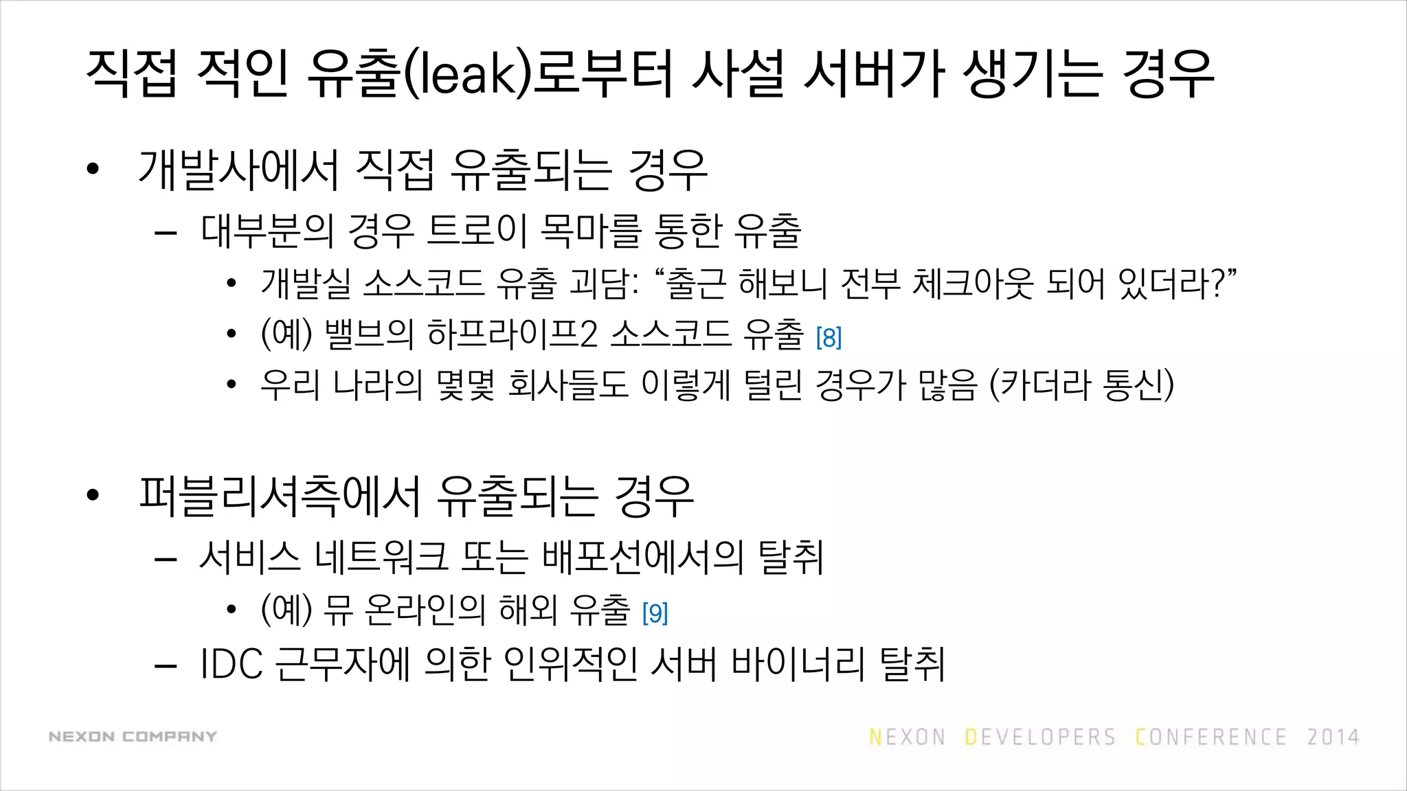 직접 적인 유출(leak)로부터 사설 서버가 생기는 경우
• 개발사에서 직접 유출되는 경우
– 대부분의 경우 트로이 목마를 통한 유출
• 개발실 소스코드 유출 괴담: “출근 해보니 전부 체크아웃 되어 있더라?”
• (예) 밸브의 하프라이프2 소스코드 유출 [8]
• 우리 나라의 몇몇 회사들도 이렇게 털린 경우가 많음 (카더라 통신)
• 퍼블리셔측에서 유출되는 경우
– 서비스 네트워크 또는 배포선에서의 탈취
• (예) 뮤 온라인의 해외 유출 [9]
– IDC 근무자에 의한 인위적인 서버 바이너리 탈취
 