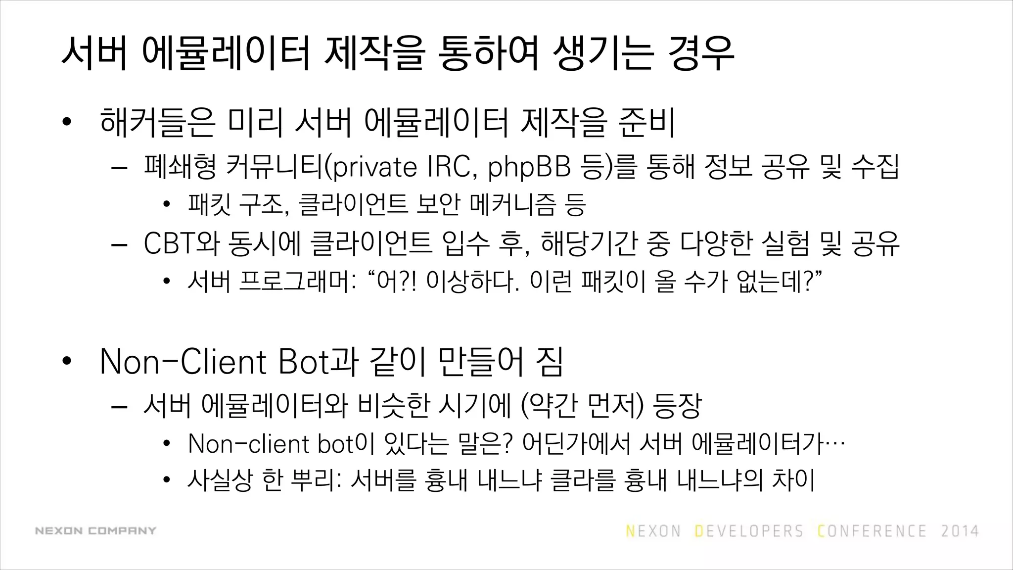 서버 에뮬레이터 제작을 통하여 생기는 경우
• 해커들은 미리 서버 에뮬레이터 제작을 준비
– 폐쇄형 커뮤니티(private IRC, phpBB 등)를 통해 정보 공유 및 수집
• 패킷 구조, 클라이언트 보안 메커니즘 등
– CBT와 동시에 클라이언트 입수 후, 해당기간 중 다양한 실험 및 공유
• 서버 프로그래머: “어?! 이상하다. 이런 패킷이 올 수가 없는데?”
• Non-Client Bot과 같이 만들어 짐
– 서버 에뮬레이터와 비슷한 시기에 (약간 먼저) 등장
• Non-client bot이 있다는 말은? 어딘가에서 서버 에뮬레이터가…
• 사실상 한 뿌리: 서버를 흉내 내느냐 클라를 흉내 내느냐의 차이
 