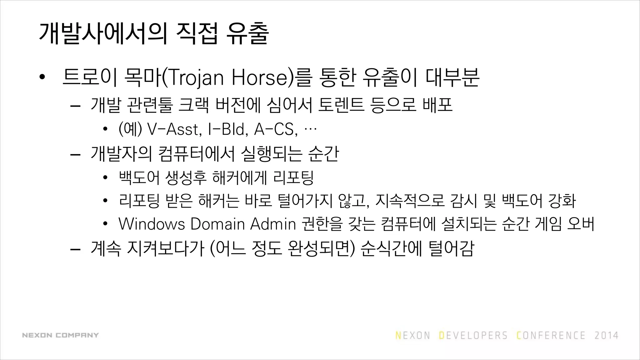 개발사에서의 직접 유출
• 트로이 목마(Trojan Horse)를 통한 유출이 대부분
– 개발 관련툴 크랙 버전에 심어서 토렌트 등으로 배포
• (예) V-Asst, I-Bld, A-CS, …
– 개발자의 컴퓨터에서 실행되는 순간
• 백도어 생성후 해커에게 리포팅
• 리포팅 받은 해커는 바로 털어가지 않고, 지속적으로 감시 및 백도어 강화
• Windows Domain Admin 권한을 갖는 컴퓨터에 설치되는 순간 게임 오버
– 계속 지켜보다가 (어느 정도 완성되면) 순식간에 털어감
 
