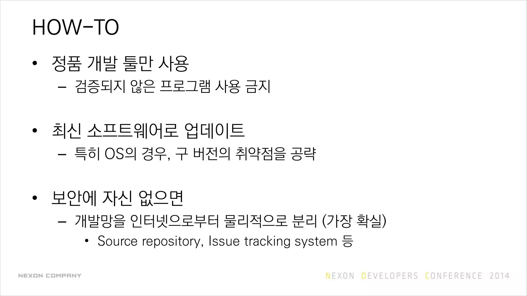 HOW-TO
• 정품 개발 툴만 사용
– 검증되지 않은 프로그램 사용 금지
• 최신 소프트웨어로 업데이트
– 특히 OS의 경우, 구 버전의 취약점을 공략
• 보안에 자신 없으면
– 개발망을 인터넷으로부터 물리적으로 분리 (가장 확실)
• Source repository, Issue tracking system 등
 