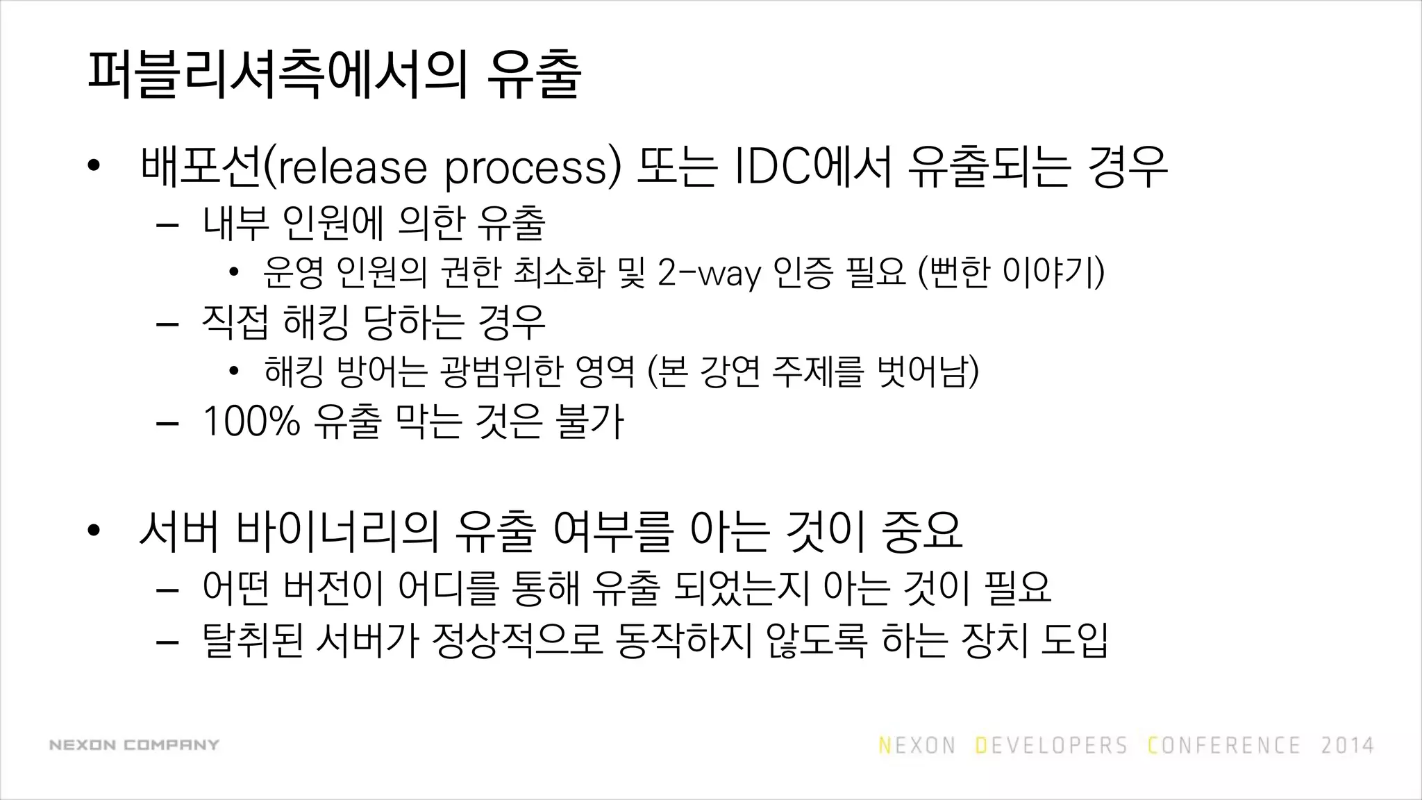 퍼블리셔측에서의 유출
• 배포선(release process) 또는 IDC에서 유출되는 경우
– 내부 인원에 의한 유출
• 운영 인원의 권한 최소화 및 2-way 인증 필요 (뻔한 이야기)
– 직접 해킹 당하는 경우
• 해킹 방어는 광범위한 영역 (본 강연 주제를 벗어남)
– 100% 유출 막는 것은 불가
• 서버 바이너리의 유출 여부를 아는 것이 중요
– 어떤 버전이 어디를 통해 유출 되었는지 아는 것이 필요
– 탈취된 서버가 정상적으로 동작하지 않도록 하는 장치 도입
 